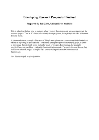 Developing Research Proposals Handout

                    Prepared by Ted Zorn, University of Waikato


This is a handout I often give to students when I expect them to provide a research proposal for
a course project. That is, it’s intended for fairly brief proposals, not a prospectus for a masters or
doctoral thesis.

It gives students an example of the sort of thing I want, plus some commentary (in italics) about
what I’m expecting in each section. I sometimes change the particular example given, in order
to encourage them to think about particular kinds of projects. For instance, the example
provided here was used in a Leadership Communication course. I’ve used the same format, but
a different research project example, for a course on Organisational Communication
Technology.

Feel free to adapt it to your purposes.
 