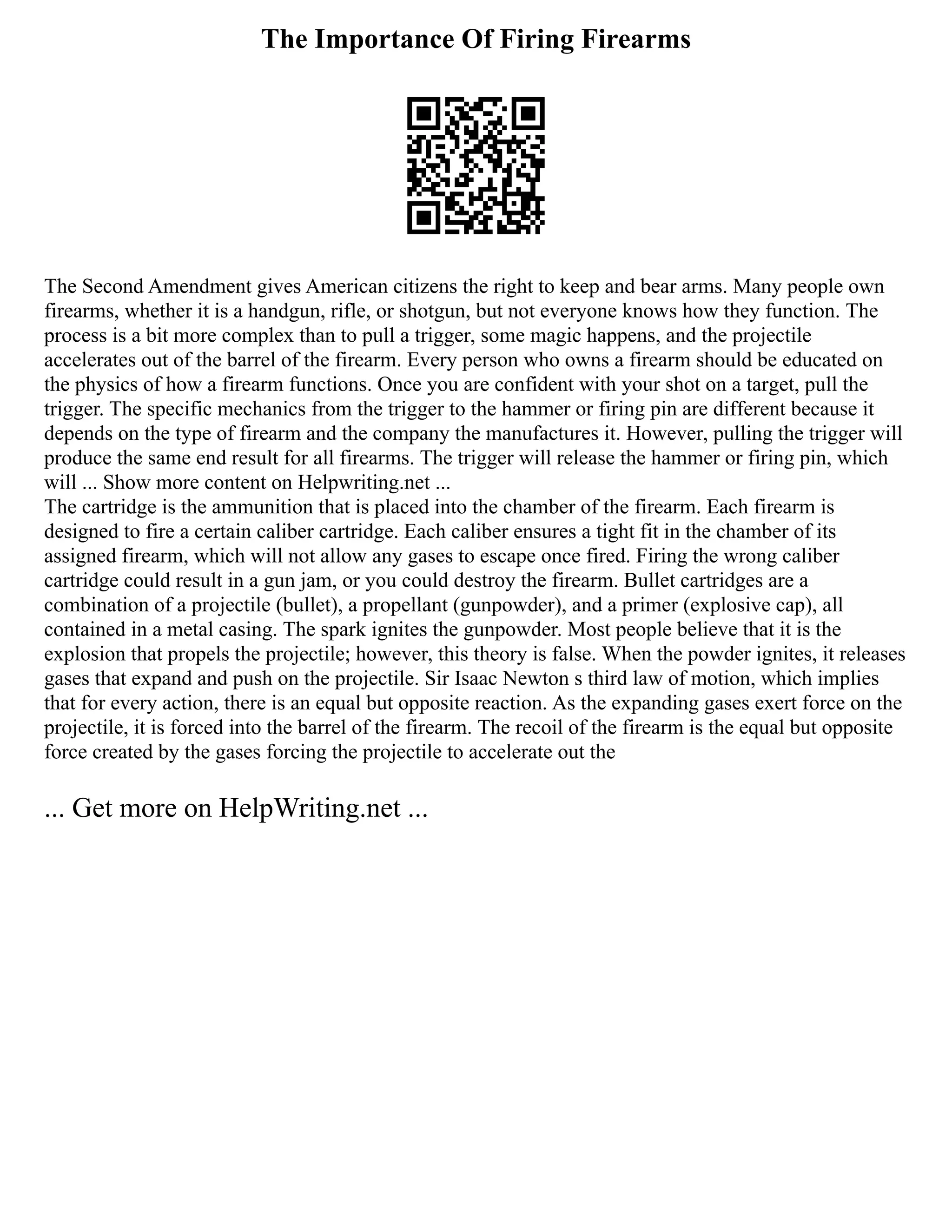 The Importance Of Firing Firearms
The Second Amendment gives American citizens the right to keep and bear arms. Many people own
firearms, whether it is a handgun, rifle, or shotgun, but not everyone knows how they function. The
process is a bit more complex than to pull a trigger, some magic happens, and the projectile
accelerates out of the barrel of the firearm. Every person who owns a firearm should be educated on
the physics of how a firearm functions. Once you are confident with your shot on a target, pull the
trigger. The specific mechanics from the trigger to the hammer or firing pin are different because it
depends on the type of firearm and the company the manufactures it. However, pulling the trigger will
produce the same end result for all firearms. The trigger will release the hammer or firing pin, which
will ... Show more content on Helpwriting.net ...
The cartridge is the ammunition that is placed into the chamber of the firearm. Each firearm is
designed to fire a certain caliber cartridge. Each caliber ensures a tight fit in the chamber of its
assigned firearm, which will not allow any gases to escape once fired. Firing the wrong caliber
cartridge could result in a gun jam, or you could destroy the firearm. Bullet cartridges are a
combination of a projectile (bullet), a propellant (gunpowder), and a primer (explosive cap), all
contained in a metal casing. The spark ignites the gunpowder. Most people believe that it is the
explosion that propels the projectile; however, this theory is false. When the powder ignites, it releases
gases that expand and push on the projectile. Sir Isaac Newton s third law of motion, which implies
that for every action, there is an equal but opposite reaction. As the expanding gases exert force on the
projectile, it is forced into the barrel of the firearm. The recoil of the firearm is the equal but opposite
force created by the gases forcing the projectile to accelerate out the
... Get more on HelpWriting.net ...
 