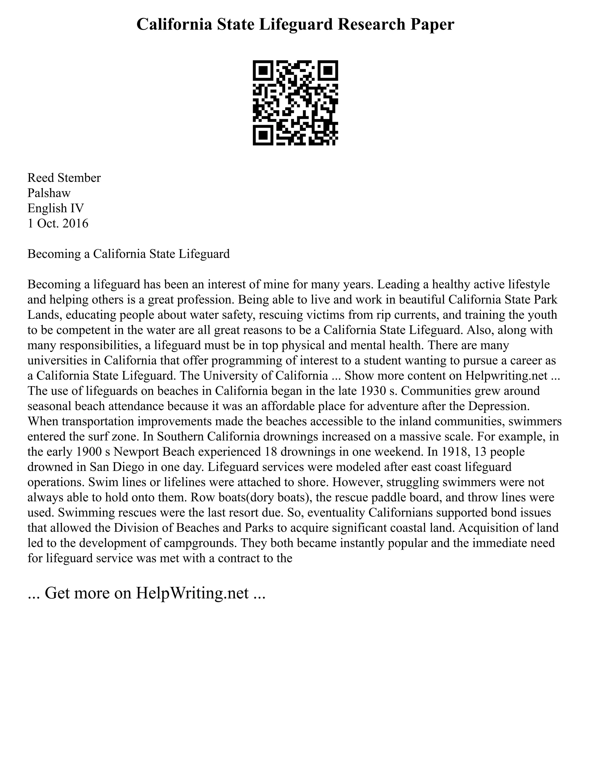 California State Lifeguard Research Paper
Reed Stember
Palshaw
English IV
1 Oct. 2016
Becoming a California State Lifeguard
Becoming a lifeguard has been an interest of mine for many years. Leading a healthy active lifestyle
and helping others is a great profession. Being able to live and work in beautiful California State Park
Lands, educating people about water safety, rescuing victims from rip currents, and training the youth
to be competent in the water are all great reasons to be a California State Lifeguard. Also, along with
many responsibilities, a lifeguard must be in top physical and mental health. There are many
universities in California that offer programming of interest to a student wanting to pursue a career as
a California State Lifeguard. The University of California ... Show more content on Helpwriting.net ...
The use of lifeguards on beaches in California began in the late 1930 s. Communities grew around
seasonal beach attendance because it was an affordable place for adventure after the Depression.
When transportation improvements made the beaches accessible to the inland communities, swimmers
entered the surf zone. In Southern California drownings increased on a massive scale. For example, in
the early 1900 s Newport Beach experienced 18 drownings in one weekend. In 1918, 13 people
drowned in San Diego in one day. Lifeguard services were modeled after east coast lifeguard
operations. Swim lines or lifelines were attached to shore. However, struggling swimmers were not
always able to hold onto them. Row boats(dory boats), the rescue paddle board, and throw lines were
used. Swimming rescues were the last resort due. So, eventuality Californians supported bond issues
that allowed the Division of Beaches and Parks to acquire significant coastal land. Acquisition of land
led to the development of campgrounds. They both became instantly popular and the immediate need
for lifeguard service was met with a contract to the
... Get more on HelpWriting.net ...
 