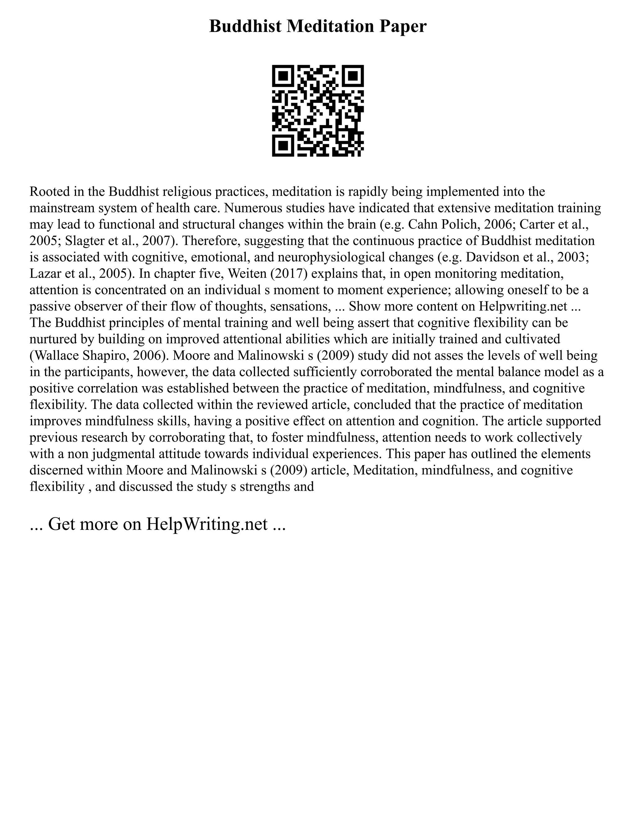 Buddhist Meditation Paper
Rooted in the Buddhist religious practices, meditation is rapidly being implemented into the
mainstream system of health care. Numerous studies have indicated that extensive meditation training
may lead to functional and structural changes within the brain (e.g. Cahn Polich, 2006; Carter et al.,
2005; Slagter et al., 2007). Therefore, suggesting that the continuous practice of Buddhist meditation
is associated with cognitive, emotional, and neurophysiological changes (e.g. Davidson et al., 2003;
Lazar et al., 2005). In chapter five, Weiten (2017) explains that, in open monitoring meditation,
attention is concentrated on an individual s moment to moment experience; allowing oneself to be a
passive observer of their flow of thoughts, sensations, ... Show more content on Helpwriting.net ...
The Buddhist principles of mental training and well being assert that cognitive flexibility can be
nurtured by building on improved attentional abilities which are initially trained and cultivated
(Wallace Shapiro, 2006). Moore and Malinowski s (2009) study did not asses the levels of well being
in the participants, however, the data collected sufficiently corroborated the mental balance model as a
positive correlation was established between the practice of meditation, mindfulness, and cognitive
flexibility. The data collected within the reviewed article, concluded that the practice of meditation
improves mindfulness skills, having a positive effect on attention and cognition. The article supported
previous research by corroborating that, to foster mindfulness, attention needs to work collectively
with a non judgmental attitude towards individual experiences. This paper has outlined the elements
discerned within Moore and Malinowski s (2009) article, Meditation, mindfulness, and cognitive
flexibility , and discussed the study s strengths and
... Get more on HelpWriting.net ...
 