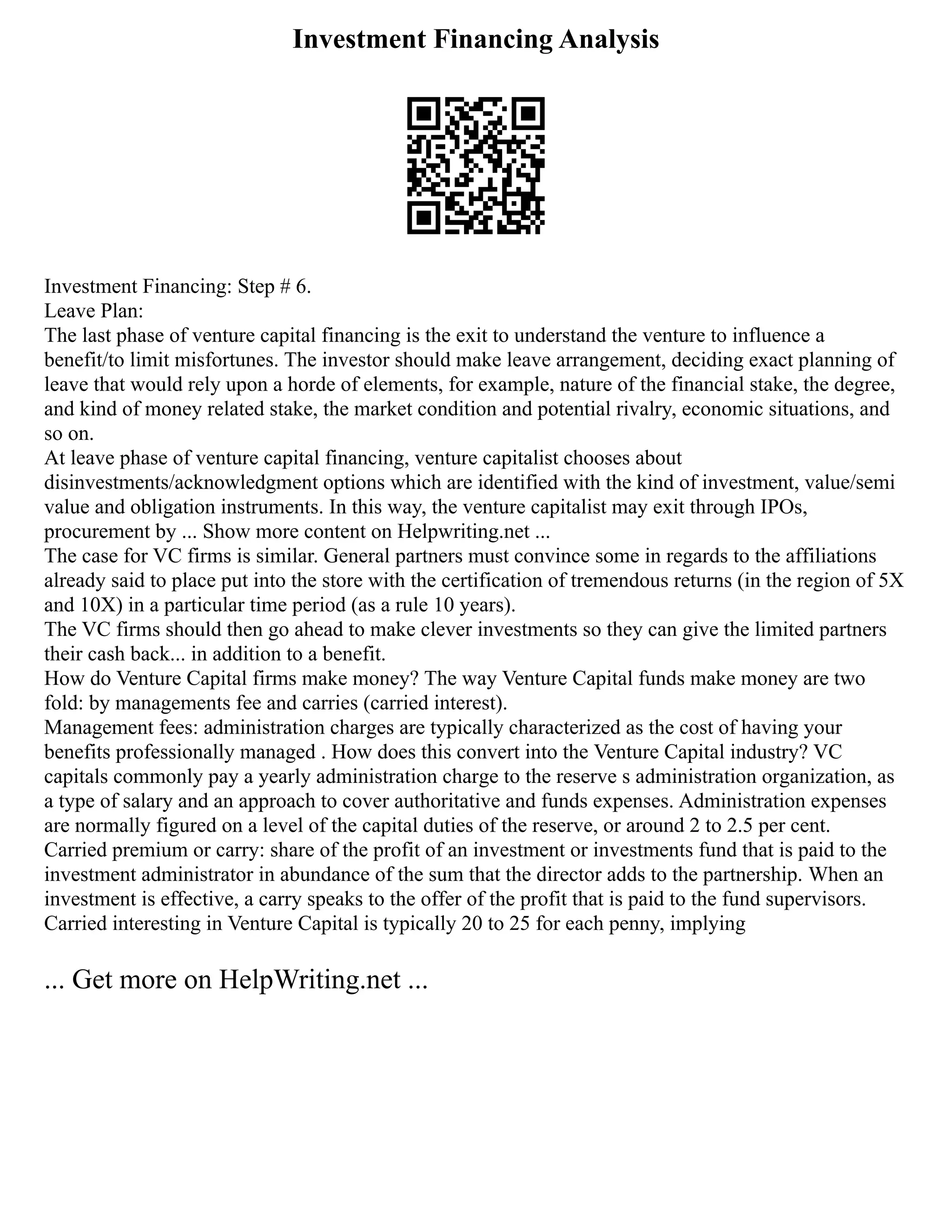 Investment Financing Analysis
Investment Financing: Step # 6.
Leave Plan:
The last phase of venture capital financing is the exit to understand the venture to influence a
benefit/to limit misfortunes. The investor should make leave arrangement, deciding exact planning of
leave that would rely upon a horde of elements, for example, nature of the financial stake, the degree,
and kind of money related stake, the market condition and potential rivalry, economic situations, and
so on.
At leave phase of venture capital financing, venture capitalist chooses about
disinvestments/acknowledgment options which are identified with the kind of investment, value/semi
value and obligation instruments. In this way, the venture capitalist may exit through IPOs,
procurement by ... Show more content on Helpwriting.net ...
The case for VC firms is similar. General partners must convince some in regards to the affiliations
already said to place put into the store with the certification of tremendous returns (in the region of 5X
and 10X) in a particular time period (as a rule 10 years).
The VC firms should then go ahead to make clever investments so they can give the limited partners
their cash back... in addition to a benefit.
How do Venture Capital firms make money? The way Venture Capital funds make money are two
fold: by managements fee and carries (carried interest).
Management fees: administration charges are typically characterized as the cost of having your
benefits professionally managed . How does this convert into the Venture Capital industry? VC
capitals commonly pay a yearly administration charge to the reserve s administration organization, as
a type of salary and an approach to cover authoritative and funds expenses. Administration expenses
are normally figured on a level of the capital duties of the reserve, or around 2 to 2.5 per cent.
Carried premium or carry: share of the profit of an investment or investments fund that is paid to the
investment administrator in abundance of the sum that the director adds to the partnership. When an
investment is effective, a carry speaks to the offer of the profit that is paid to the fund supervisors.
Carried interesting in Venture Capital is typically 20 to 25 for each penny, implying
... Get more on HelpWriting.net ...
 