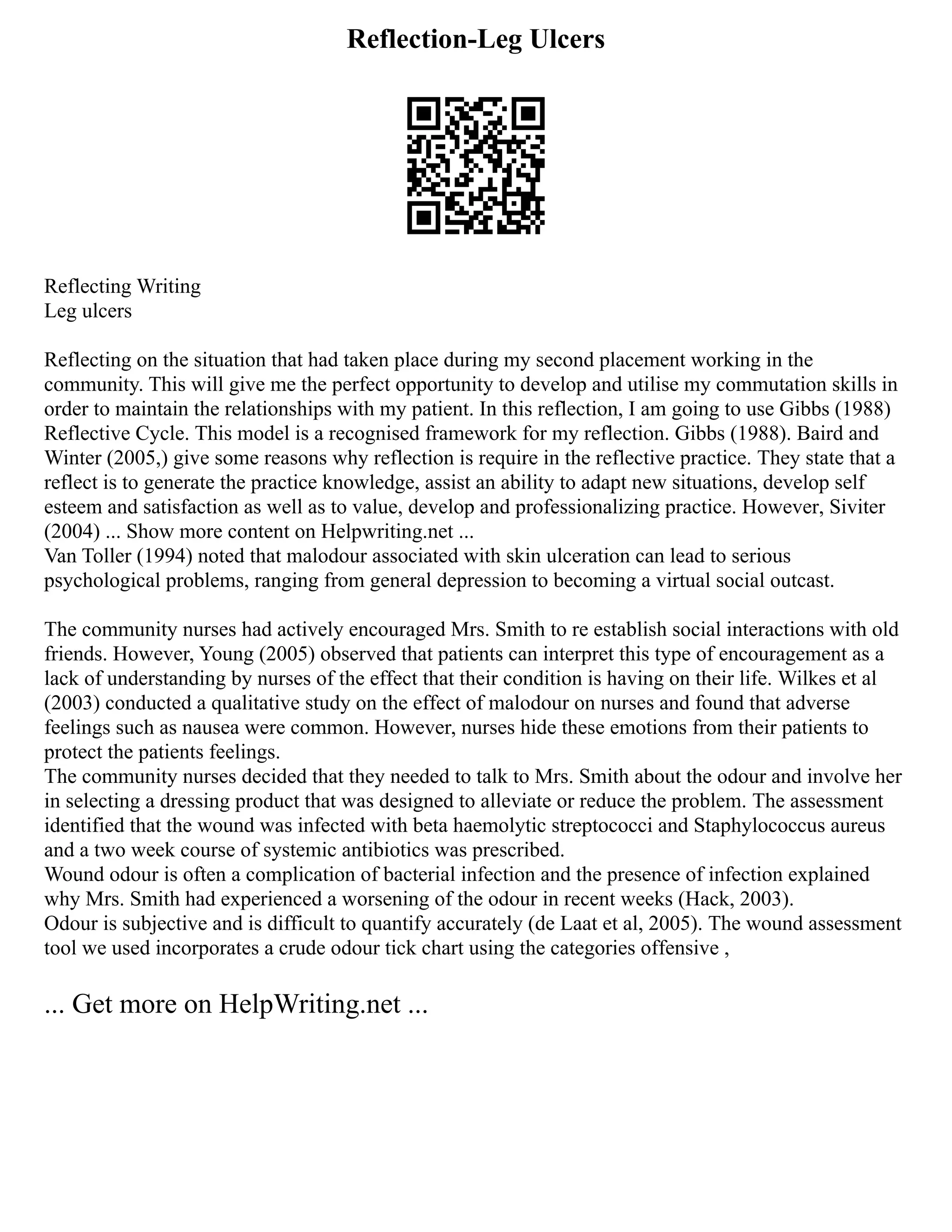 Reflection-Leg Ulcers
Reflecting Writing
Leg ulcers
Reflecting on the situation that had taken place during my second placement working in the
community. This will give me the perfect opportunity to develop and utilise my commutation skills in
order to maintain the relationships with my patient. In this reflection, I am going to use Gibbs (1988)
Reflective Cycle. This model is a recognised framework for my reflection. Gibbs (1988). Baird and
Winter (2005,) give some reasons why reflection is require in the reflective practice. They state that a
reflect is to generate the practice knowledge, assist an ability to adapt new situations, develop self
esteem and satisfaction as well as to value, develop and professionalizing practice. However, Siviter
(2004) ... Show more content on Helpwriting.net ...
Van Toller (1994) noted that malodour associated with skin ulceration can lead to serious
psychological problems, ranging from general depression to becoming a virtual social outcast.
The community nurses had actively encouraged Mrs. Smith to re establish social interactions with old
friends. However, Young (2005) observed that patients can interpret this type of encouragement as a
lack of understanding by nurses of the effect that their condition is having on their life. Wilkes et al
(2003) conducted a qualitative study on the effect of malodour on nurses and found that adverse
feelings such as nausea were common. However, nurses hide these emotions from their patients to
protect the patients feelings.
The community nurses decided that they needed to talk to Mrs. Smith about the odour and involve her
in selecting a dressing product that was designed to alleviate or reduce the problem. The assessment
identified that the wound was infected with beta haemolytic streptococci and Staphylococcus aureus
and a two week course of systemic antibiotics was prescribed.
Wound odour is often a complication of bacterial infection and the presence of infection explained
why Mrs. Smith had experienced a worsening of the odour in recent weeks (Hack, 2003).
Odour is subjective and is difficult to quantify accurately (de Laat et al, 2005). The wound assessment
tool we used incorporates a crude odour tick chart using the categories offensive ,
... Get more on HelpWriting.net ...
 