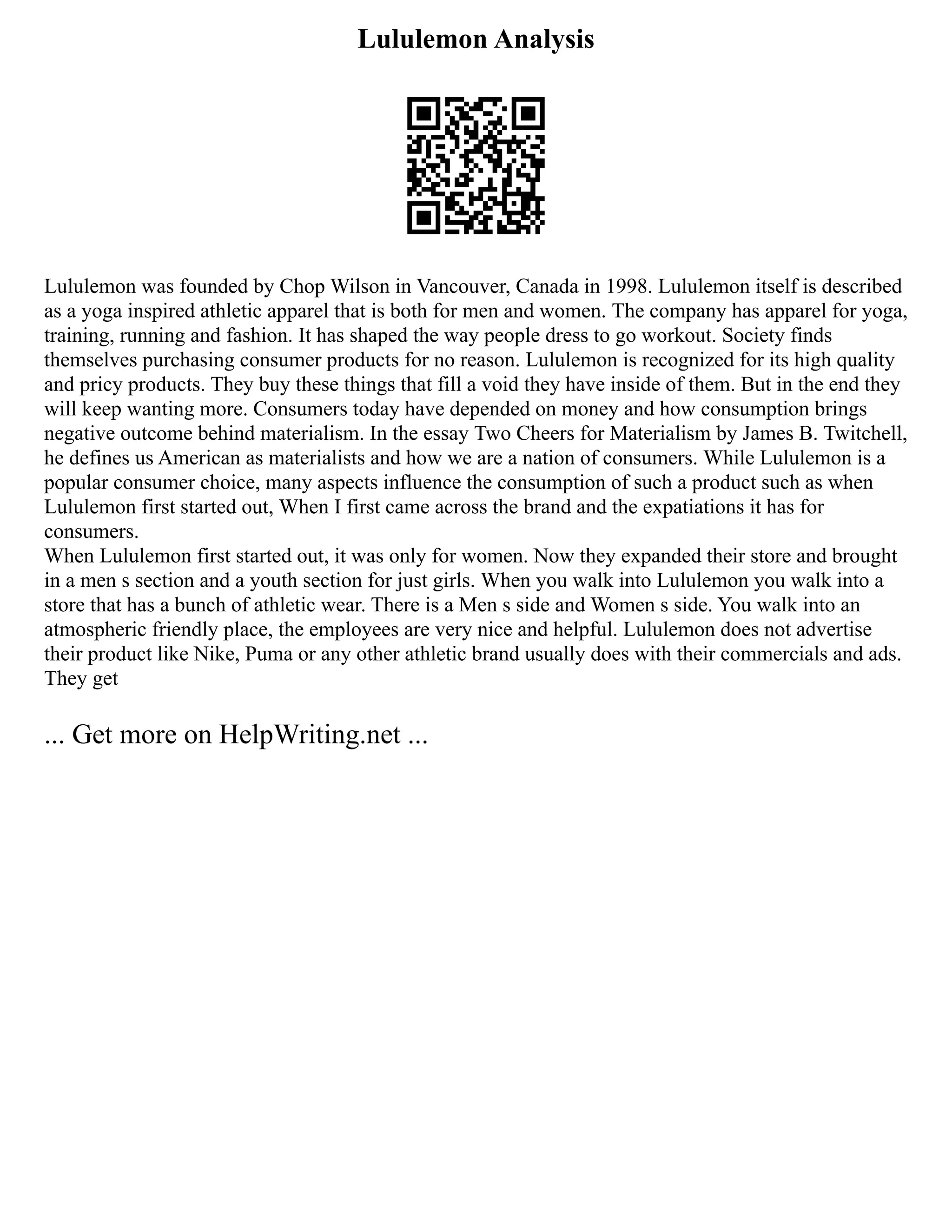 Lululemon Analysis
Lululemon was founded by Chop Wilson in Vancouver, Canada in 1998. Lululemon itself is described
as a yoga inspired athletic apparel that is both for men and women. The company has apparel for yoga,
training, running and fashion. It has shaped the way people dress to go workout. Society finds
themselves purchasing consumer products for no reason. Lululemon is recognized for its high quality
and pricy products. They buy these things that fill a void they have inside of them. But in the end they
will keep wanting more. Consumers today have depended on money and how consumption brings
negative outcome behind materialism. In the essay Two Cheers for Materialism by James B. Twitchell,
he defines us American as materialists and how we are a nation of consumers. While Lululemon is a
popular consumer choice, many aspects influence the consumption of such a product such as when
Lululemon first started out, When I first came across the brand and the expatiations it has for
consumers.
When Lululemon first started out, it was only for women. Now they expanded their store and brought
in a men s section and a youth section for just girls. When you walk into Lululemon you walk into a
store that has a bunch of athletic wear. There is a Men s side and Women s side. You walk into an
atmospheric friendly place, the employees are very nice and helpful. Lululemon does not advertise
their product like Nike, Puma or any other athletic brand usually does with their commercials and ads.
They get
... Get more on HelpWriting.net ...
 
