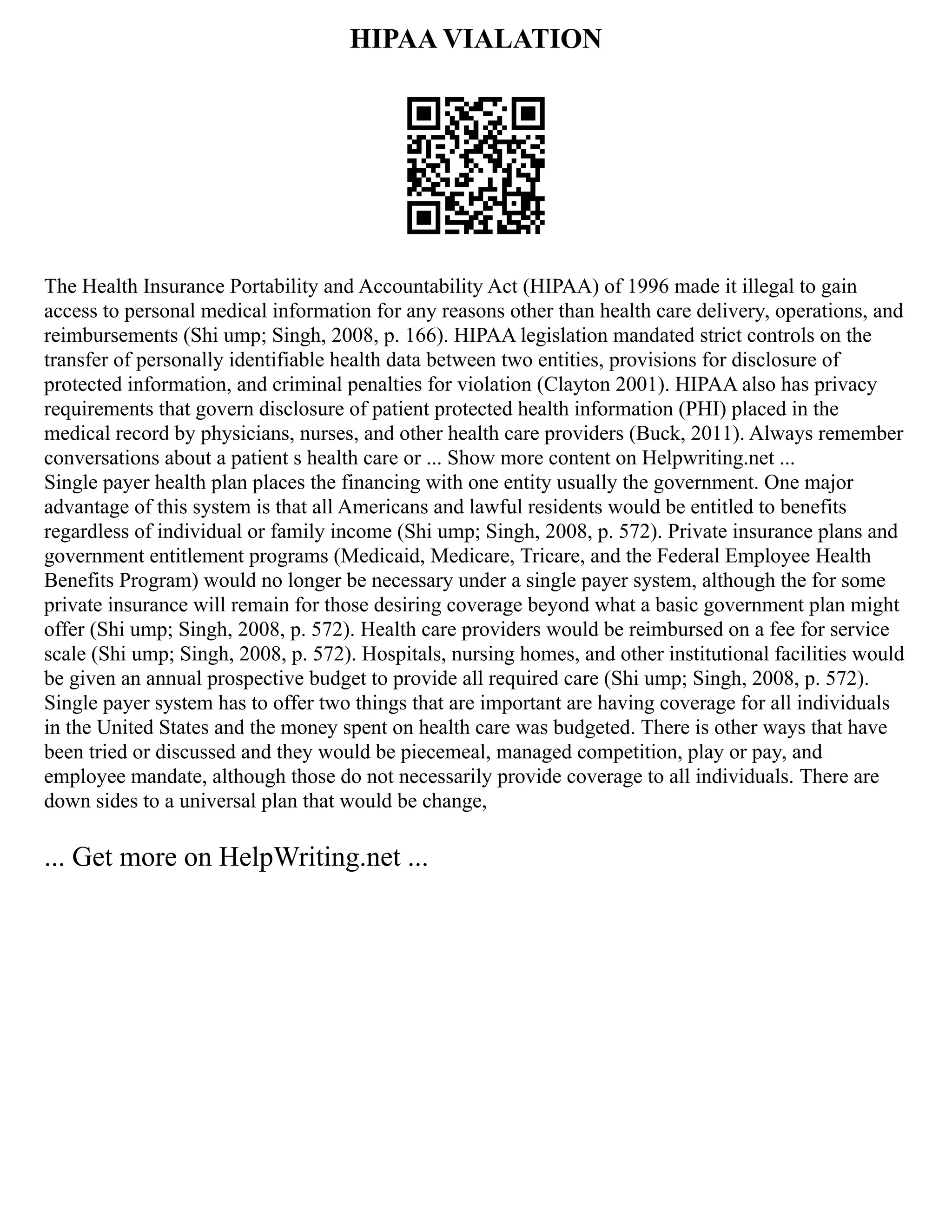 HIPAA VIALATION
The Health Insurance Portability and Accountability Act (HIPAA) of 1996 made it illegal to gain
access to personal medical information for any reasons other than health care delivery, operations, and
reimbursements (Shi ump; Singh, 2008, p. 166). HIPAA legislation mandated strict controls on the
transfer of personally identifiable health data between two entities, provisions for disclosure of
protected information, and criminal penalties for violation (Clayton 2001). HIPAA also has privacy
requirements that govern disclosure of patient protected health information (PHI) placed in the
medical record by physicians, nurses, and other health care providers (Buck, 2011). Always remember
conversations about a patient s health care or ... Show more content on Helpwriting.net ...
Single payer health plan places the financing with one entity usually the government. One major
advantage of this system is that all Americans and lawful residents would be entitled to benefits
regardless of individual or family income (Shi ump; Singh, 2008, p. 572). Private insurance plans and
government entitlement programs (Medicaid, Medicare, Tricare, and the Federal Employee Health
Benefits Program) would no longer be necessary under a single payer system, although the for some
private insurance will remain for those desiring coverage beyond what a basic government plan might
offer (Shi ump; Singh, 2008, p. 572). Health care providers would be reimbursed on a fee for service
scale (Shi ump; Singh, 2008, p. 572). Hospitals, nursing homes, and other institutional facilities would
be given an annual prospective budget to provide all required care (Shi ump; Singh, 2008, p. 572).
Single payer system has to offer two things that are important are having coverage for all individuals
in the United States and the money spent on health care was budgeted. There is other ways that have
been tried or discussed and they would be piecemeal, managed competition, play or pay, and
employee mandate, although those do not necessarily provide coverage to all individuals. There are
down sides to a universal plan that would be change,
... Get more on HelpWriting.net ...
 