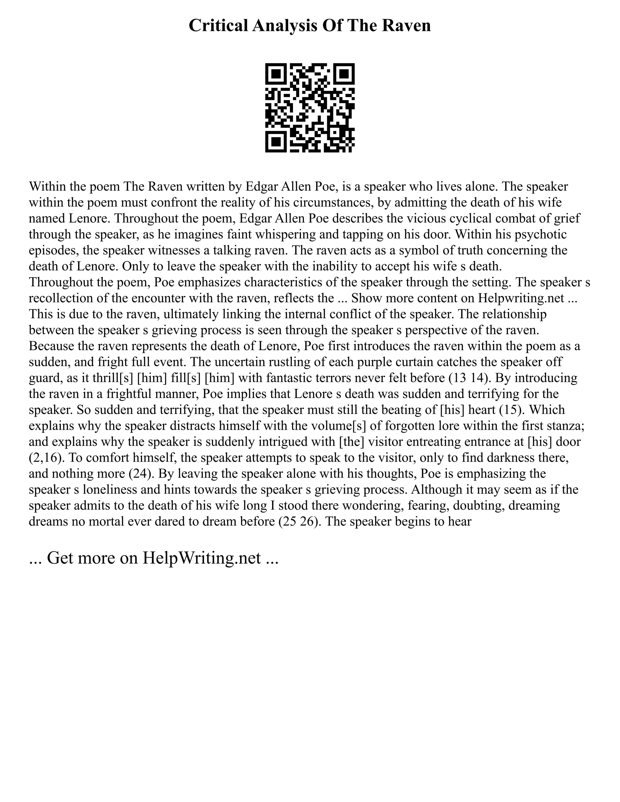 Critical Analysis Of The Raven
Within the poem The Raven written by Edgar Allen Poe, is a speaker who lives alone. The speaker
within the poem must confront the reality of his circumstances, by admitting the death of his wife
named Lenore. Throughout the poem, Edgar Allen Poe describes the vicious cyclical combat of grief
through the speaker, as he imagines faint whispering and tapping on his door. Within his psychotic
episodes, the speaker witnesses a talking raven. The raven acts as a symbol of truth concerning the
death of Lenore. Only to leave the speaker with the inability to accept his wife s death.
Throughout the poem, Poe emphasizes characteristics of the speaker through the setting. The speaker s
recollection of the encounter with the raven, reflects the ... Show more content on Helpwriting.net ...
This is due to the raven, ultimately linking the internal conflict of the speaker. The relationship
between the speaker s grieving process is seen through the speaker s perspective of the raven.
Because the raven represents the death of Lenore, Poe first introduces the raven within the poem as a
sudden, and fright full event. The uncertain rustling of each purple curtain catches the speaker off
guard, as it thrill[s] [him] fill[s] [him] with fantastic terrors never felt before (13 14). By introducing
the raven in a frightful manner, Poe implies that Lenore s death was sudden and terrifying for the
speaker. So sudden and terrifying, that the speaker must still the beating of [his] heart (15). Which
explains why the speaker distracts himself with the volume[s] of forgotten lore within the first stanza;
and explains why the speaker is suddenly intrigued with [the] visitor entreating entrance at [his] door
(2,16). To comfort himself, the speaker attempts to speak to the visitor, only to find darkness there,
and nothing more (24). By leaving the speaker alone with his thoughts, Poe is emphasizing the
speaker s loneliness and hints towards the speaker s grieving process. Although it may seem as if the
speaker admits to the death of his wife long I stood there wondering, fearing, doubting, dreaming
dreams no mortal ever dared to dream before (25 26). The speaker begins to hear
... Get more on HelpWriting.net ...
 