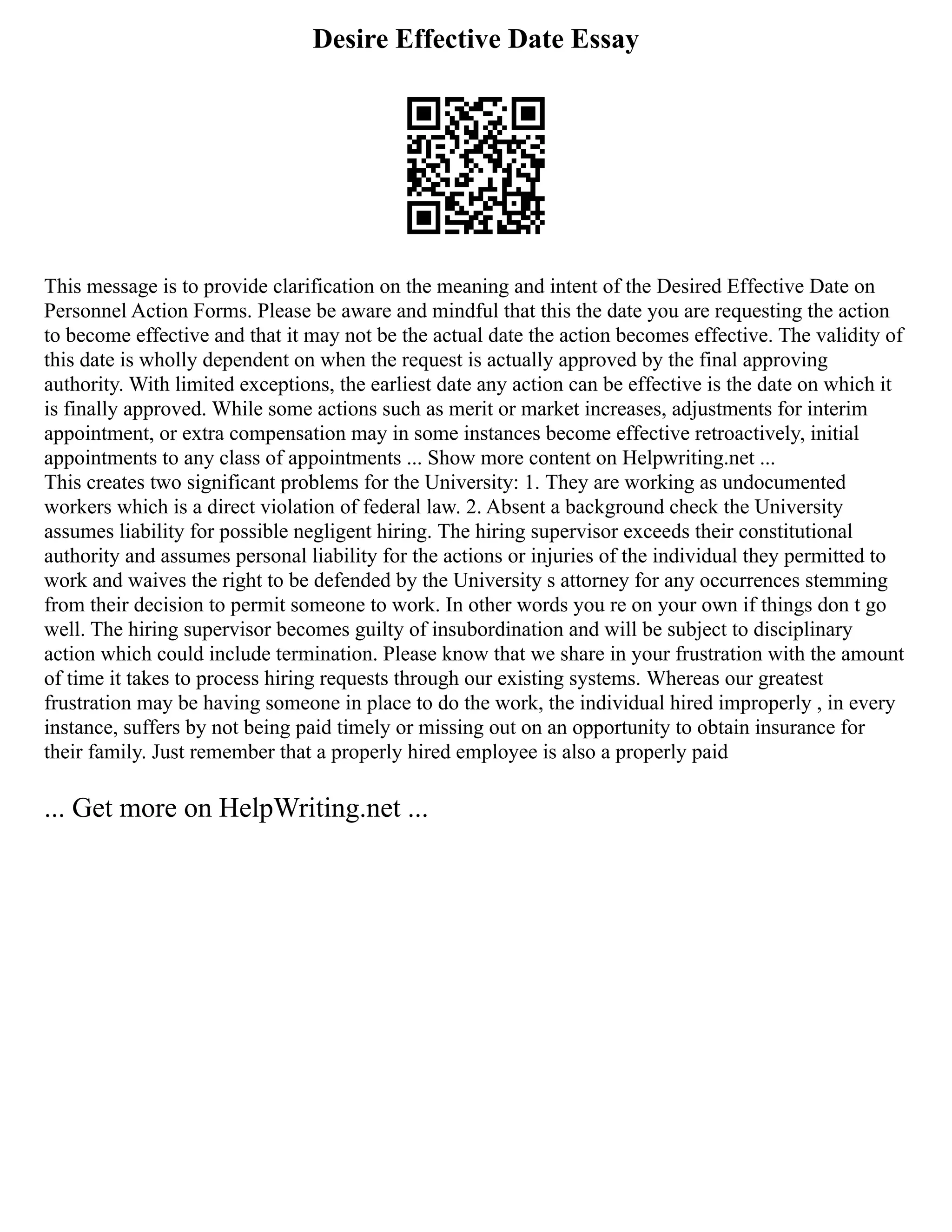 Desire Effective Date Essay
This message is to provide clarification on the meaning and intent of the Desired Effective Date on
Personnel Action Forms. Please be aware and mindful that this the date you are requesting the action
to become effective and that it may not be the actual date the action becomes effective. The validity of
this date is wholly dependent on when the request is actually approved by the final approving
authority. With limited exceptions, the earliest date any action can be effective is the date on which it
is finally approved. While some actions such as merit or market increases, adjustments for interim
appointment, or extra compensation may in some instances become effective retroactively, initial
appointments to any class of appointments ... Show more content on Helpwriting.net ...
This creates two significant problems for the University: 1. They are working as undocumented
workers which is a direct violation of federal law. 2. Absent a background check the University
assumes liability for possible negligent hiring. The hiring supervisor exceeds their constitutional
authority and assumes personal liability for the actions or injuries of the individual they permitted to
work and waives the right to be defended by the University s attorney for any occurrences stemming
from their decision to permit someone to work. In other words you re on your own if things don t go
well. The hiring supervisor becomes guilty of insubordination and will be subject to disciplinary
action which could include termination. Please know that we share in your frustration with the amount
of time it takes to process hiring requests through our existing systems. Whereas our greatest
frustration may be having someone in place to do the work, the individual hired improperly , in every
instance, suffers by not being paid timely or missing out on an opportunity to obtain insurance for
their family. Just remember that a properly hired employee is also a properly paid
... Get more on HelpWriting.net ...
 