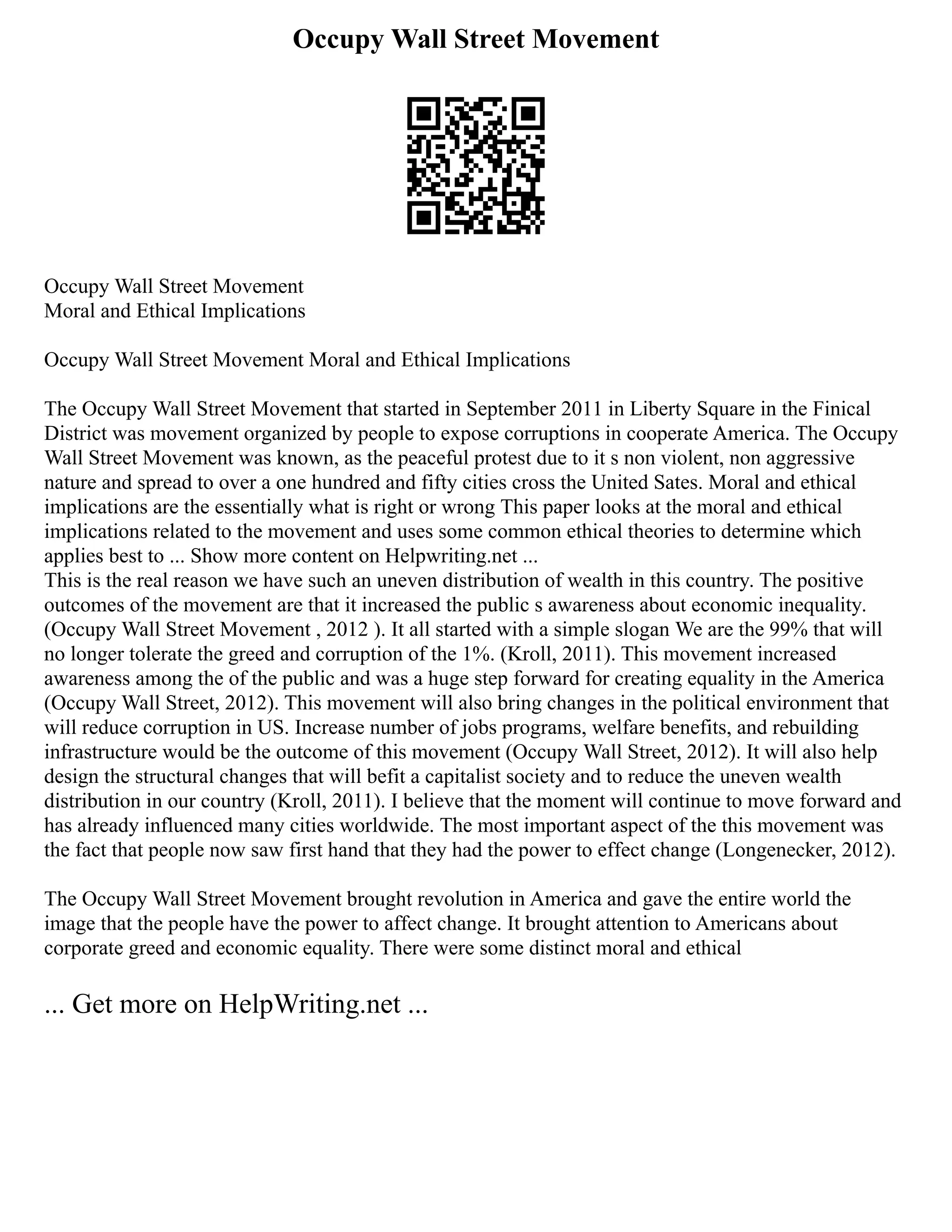 Occupy Wall Street Movement
Occupy Wall Street Movement
Moral and Ethical Implications
Occupy Wall Street Movement Moral and Ethical Implications
The Occupy Wall Street Movement that started in September 2011 in Liberty Square in the Finical
District was movement organized by people to expose corruptions in cooperate America. The Occupy
Wall Street Movement was known, as the peaceful protest due to it s non violent, non aggressive
nature and spread to over a one hundred and fifty cities cross the United Sates. Moral and ethical
implications are the essentially what is right or wrong This paper looks at the moral and ethical
implications related to the movement and uses some common ethical theories to determine which
applies best to ... Show more content on Helpwriting.net ...
This is the real reason we have such an uneven distribution of wealth in this country. The positive
outcomes of the movement are that it increased the public s awareness about economic inequality.
(Occupy Wall Street Movement , 2012 ). It all started with a simple slogan We are the 99% that will
no longer tolerate the greed and corruption of the 1%. (Kroll, 2011). This movement increased
awareness among the of the public and was a huge step forward for creating equality in the America
(Occupy Wall Street, 2012). This movement will also bring changes in the political environment that
will reduce corruption in US. Increase number of jobs programs, welfare benefits, and rebuilding
infrastructure would be the outcome of this movement (Occupy Wall Street, 2012). It will also help
design the structural changes that will befit a capitalist society and to reduce the uneven wealth
distribution in our country (Kroll, 2011). I believe that the moment will continue to move forward and
has already influenced many cities worldwide. The most important aspect of the this movement was
the fact that people now saw first hand that they had the power to effect change (Longenecker, 2012).
The Occupy Wall Street Movement brought revolution in America and gave the entire world the
image that the people have the power to affect change. It brought attention to Americans about
corporate greed and economic equality. There were some distinct moral and ethical
... Get more on HelpWriting.net ...
 