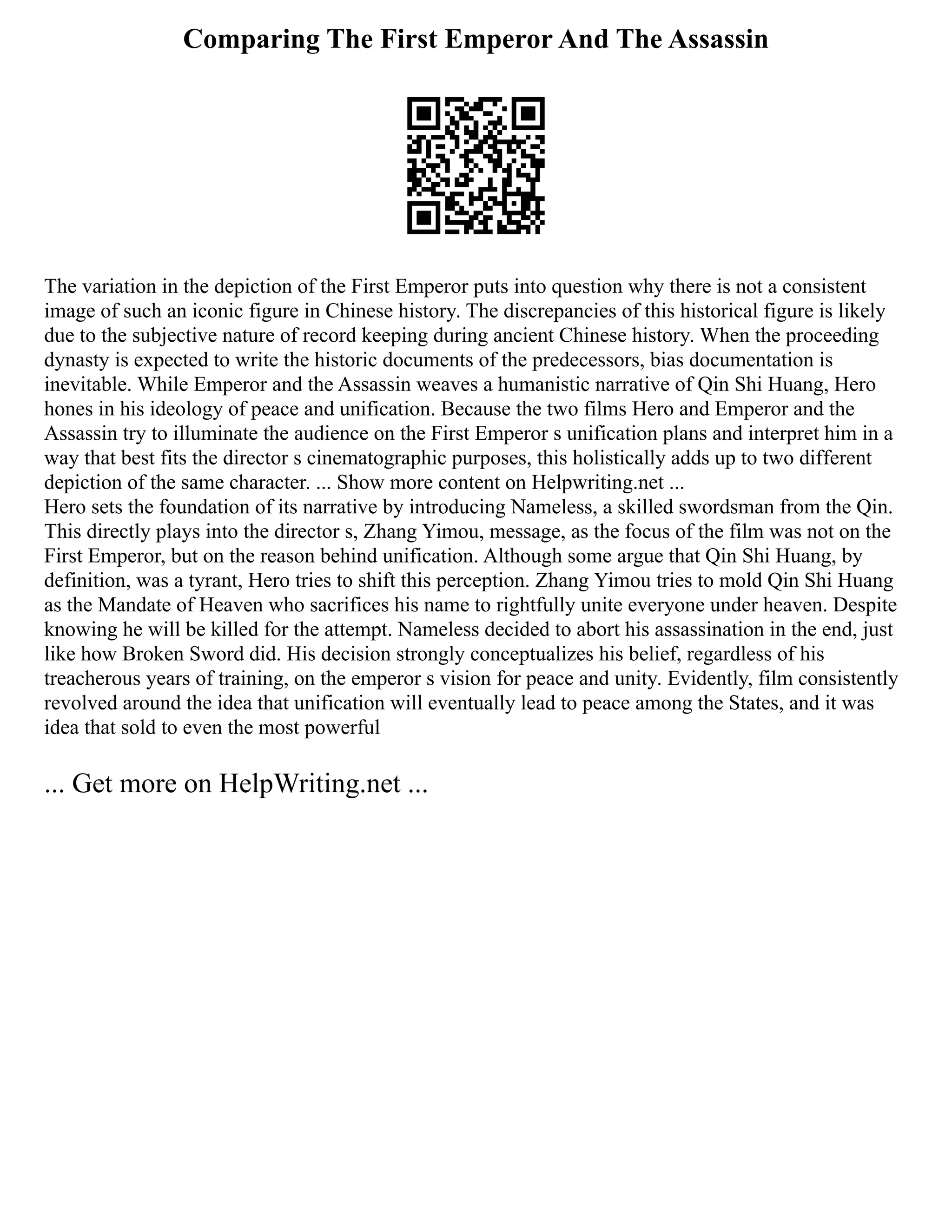 Comparing The First Emperor And The Assassin
The variation in the depiction of the First Emperor puts into question why there is not a consistent
image of such an iconic figure in Chinese history. The discrepancies of this historical figure is likely
due to the subjective nature of record keeping during ancient Chinese history. When the proceeding
dynasty is expected to write the historic documents of the predecessors, bias documentation is
inevitable. While Emperor and the Assassin weaves a humanistic narrative of Qin Shi Huang, Hero
hones in his ideology of peace and unification. Because the two films Hero and Emperor and the
Assassin try to illuminate the audience on the First Emperor s unification plans and interpret him in a
way that best fits the director s cinematographic purposes, this holistically adds up to two different
depiction of the same character. ... Show more content on Helpwriting.net ...
Hero sets the foundation of its narrative by introducing Nameless, a skilled swordsman from the Qin.
This directly plays into the director s, Zhang Yimou, message, as the focus of the film was not on the
First Emperor, but on the reason behind unification. Although some argue that Qin Shi Huang, by
definition, was a tyrant, Hero tries to shift this perception. Zhang Yimou tries to mold Qin Shi Huang
as the Mandate of Heaven who sacrifices his name to rightfully unite everyone under heaven. Despite
knowing he will be killed for the attempt. Nameless decided to abort his assassination in the end, just
like how Broken Sword did. His decision strongly conceptualizes his belief, regardless of his
treacherous years of training, on the emperor s vision for peace and unity. Evidently, film consistently
revolved around the idea that unification will eventually lead to peace among the States, and it was
idea that sold to even the most powerful
... Get more on HelpWriting.net ...
 