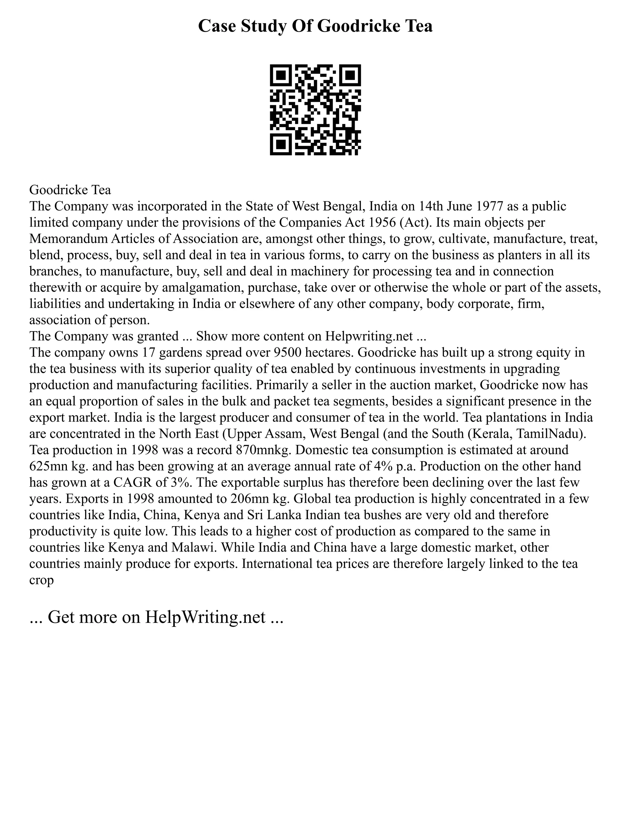 Case Study Of Goodricke Tea
Goodricke Tea
The Company was incorporated in the State of West Bengal, India on 14th June 1977 as a public
limited company under the provisions of the Companies Act 1956 (Act). Its main objects per
Memorandum Articles of Association are, amongst other things, to grow, cultivate, manufacture, treat,
blend, process, buy, sell and deal in tea in various forms, to carry on the business as planters in all its
branches, to manufacture, buy, sell and deal in machinery for processing tea and in connection
therewith or acquire by amalgamation, purchase, take over or otherwise the whole or part of the assets,
liabilities and undertaking in India or elsewhere of any other company, body corporate, firm,
association of person.
The Company was granted ... Show more content on Helpwriting.net ...
The company owns 17 gardens spread over 9500 hectares. Goodricke has built up a strong equity in
the tea business with its superior quality of tea enabled by continuous investments in upgrading
production and manufacturing facilities. Primarily a seller in the auction market, Goodricke now has
an equal proportion of sales in the bulk and packet tea segments, besides a significant presence in the
export market. India is the largest producer and consumer of tea in the world. Tea plantations in India
are concentrated in the North East (Upper Assam, West Bengal (and the South (Kerala, TamilNadu).
Tea production in 1998 was a record 870mnkg. Domestic tea consumption is estimated at around
625mn kg. and has been growing at an average annual rate of 4% p.a. Production on the other hand
has grown at a CAGR of 3%. The exportable surplus has therefore been declining over the last few
years. Exports in 1998 amounted to 206mn kg. Global tea production is highly concentrated in a few
countries like India, China, Kenya and Sri Lanka Indian tea bushes are very old and therefore
productivity is quite low. This leads to a higher cost of production as compared to the same in
countries like Kenya and Malawi. While India and China have a large domestic market, other
countries mainly produce for exports. International tea prices are therefore largely linked to the tea
crop
... Get more on HelpWriting.net ...
 
