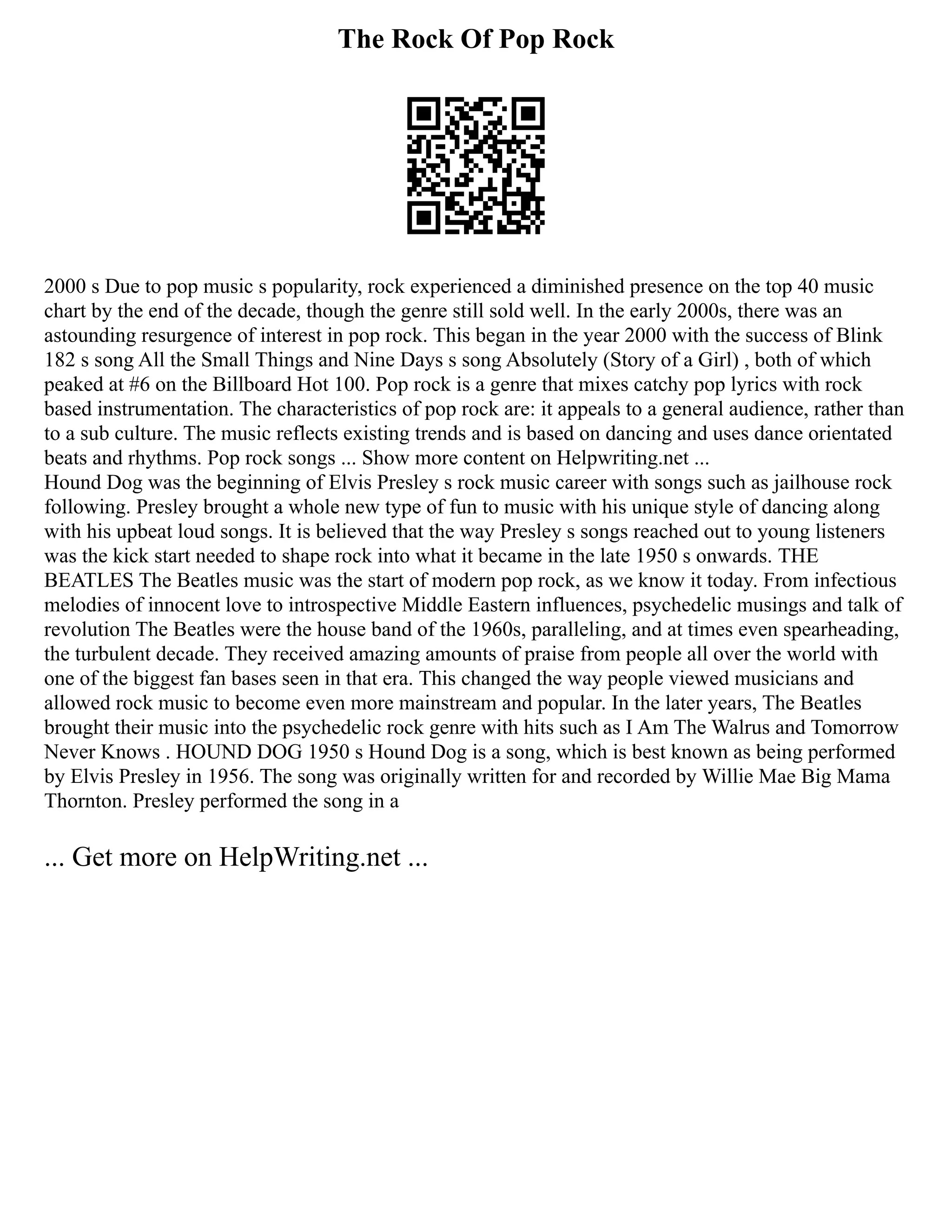 The Rock Of Pop Rock
2000 s Due to pop music s popularity, rock experienced a diminished presence on the top 40 music
chart by the end of the decade, though the genre still sold well. In the early 2000s, there was an
astounding resurgence of interest in pop rock. This began in the year 2000 with the success of Blink
182 s song All the Small Things and Nine Days s song Absolutely (Story of a Girl) , both of which
peaked at #6 on the Billboard Hot 100. Pop rock is a genre that mixes catchy pop lyrics with rock
based instrumentation. The characteristics of pop rock are: it appeals to a general audience, rather than
to a sub culture. The music reflects existing trends and is based on dancing and uses dance orientated
beats and rhythms. Pop rock songs ... Show more content on Helpwriting.net ...
Hound Dog was the beginning of Elvis Presley s rock music career with songs such as jailhouse rock
following. Presley brought a whole new type of fun to music with his unique style of dancing along
with his upbeat loud songs. It is believed that the way Presley s songs reached out to young listeners
was the kick start needed to shape rock into what it became in the late 1950 s onwards. THE
BEATLES The Beatles music was the start of modern pop rock, as we know it today. From infectious
melodies of innocent love to introspective Middle Eastern influences, psychedelic musings and talk of
revolution The Beatles were the house band of the 1960s, paralleling, and at times even spearheading,
the turbulent decade. They received amazing amounts of praise from people all over the world with
one of the biggest fan bases seen in that era. This changed the way people viewed musicians and
allowed rock music to become even more mainstream and popular. In the later years, The Beatles
brought their music into the psychedelic rock genre with hits such as I Am The Walrus and Tomorrow
Never Knows . HOUND DOG 1950 s Hound Dog is a song, which is best known as being performed
by Elvis Presley in 1956. The song was originally written for and recorded by Willie Mae Big Mama
Thornton. Presley performed the song in a
... Get more on HelpWriting.net ...
 