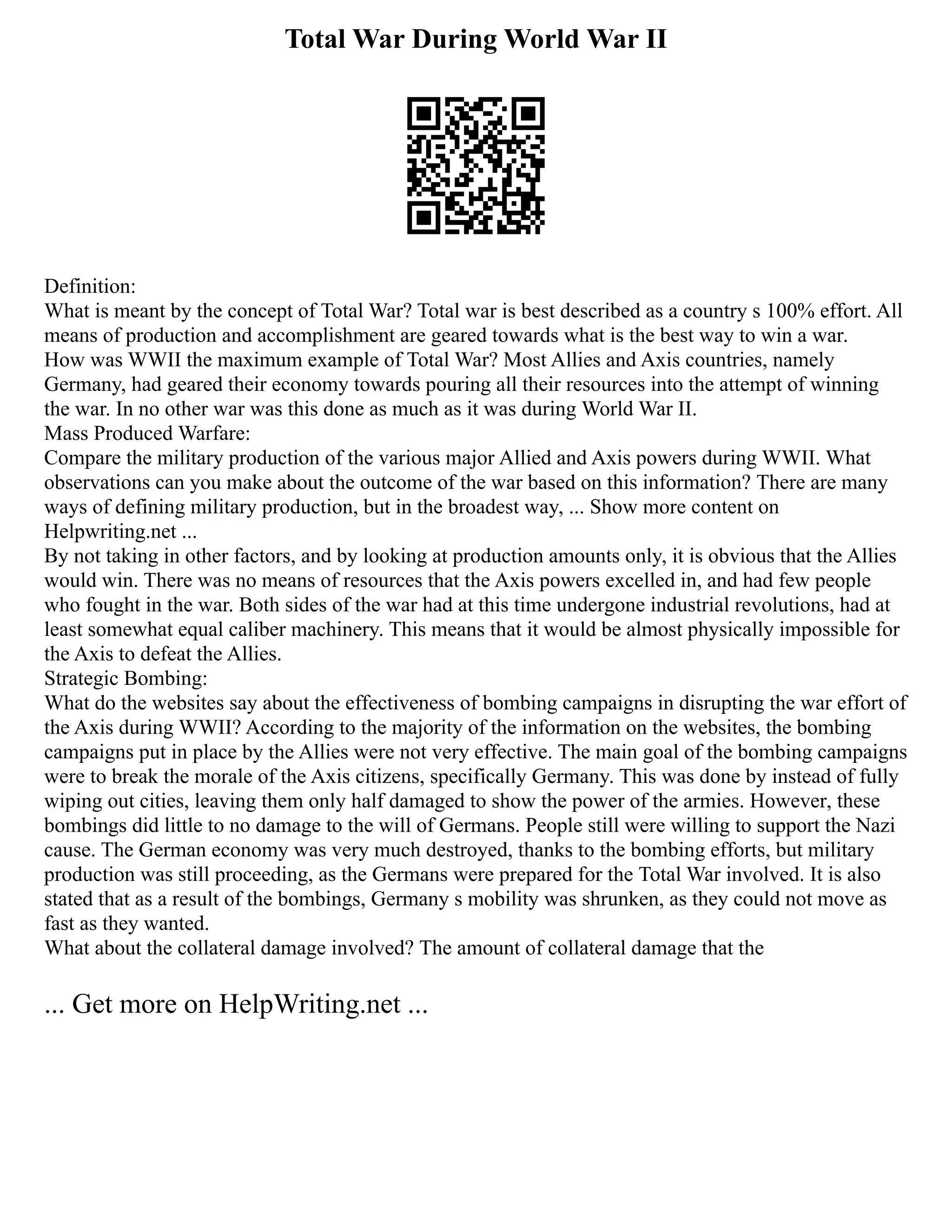 Total War During World War II
Definition:
What is meant by the concept of Total War? Total war is best described as a country s 100% effort. All
means of production and accomplishment are geared towards what is the best way to win a war.
How was WWII the maximum example of Total War? Most Allies and Axis countries, namely
Germany, had geared their economy towards pouring all their resources into the attempt of winning
the war. In no other war was this done as much as it was during World War II.
Mass Produced Warfare:
Compare the military production of the various major Allied and Axis powers during WWII. What
observations can you make about the outcome of the war based on this information? There are many
ways of defining military production, but in the broadest way, ... Show more content on
Helpwriting.net ...
By not taking in other factors, and by looking at production amounts only, it is obvious that the Allies
would win. There was no means of resources that the Axis powers excelled in, and had few people
who fought in the war. Both sides of the war had at this time undergone industrial revolutions, had at
least somewhat equal caliber machinery. This means that it would be almost physically impossible for
the Axis to defeat the Allies.
Strategic Bombing:
What do the websites say about the effectiveness of bombing campaigns in disrupting the war effort of
the Axis during WWII? According to the majority of the information on the websites, the bombing
campaigns put in place by the Allies were not very effective. The main goal of the bombing campaigns
were to break the morale of the Axis citizens, specifically Germany. This was done by instead of fully
wiping out cities, leaving them only half damaged to show the power of the armies. However, these
bombings did little to no damage to the will of Germans. People still were willing to support the Nazi
cause. The German economy was very much destroyed, thanks to the bombing efforts, but military
production was still proceeding, as the Germans were prepared for the Total War involved. It is also
stated that as a result of the bombings, Germany s mobility was shrunken, as they could not move as
fast as they wanted.
What about the collateral damage involved? The amount of collateral damage that the
... Get more on HelpWriting.net ...
 