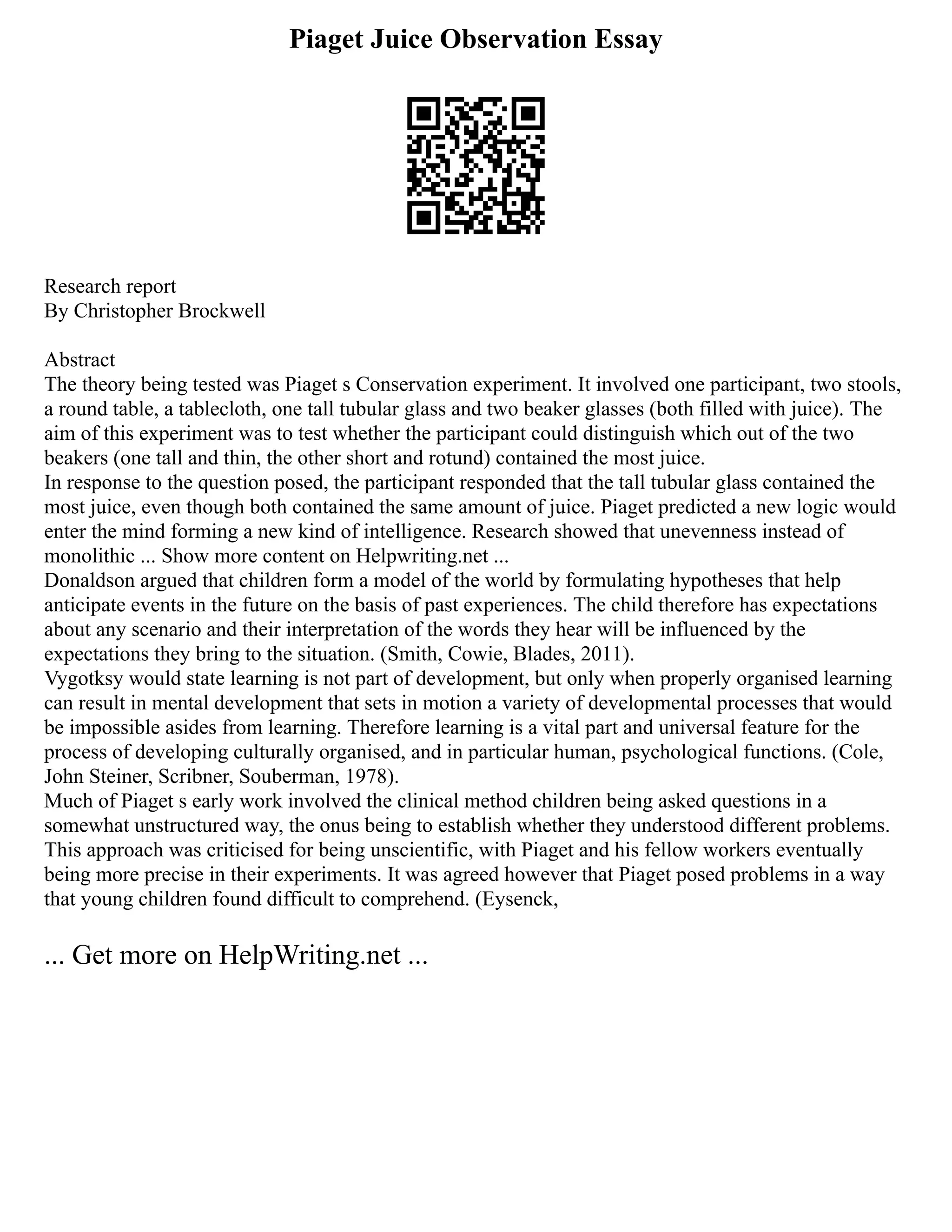 Piaget Juice Observation Essay
Research report
By Christopher Brockwell
Abstract
The theory being tested was Piaget s Conservation experiment. It involved one participant, two stools,
a round table, a tablecloth, one tall tubular glass and two beaker glasses (both filled with juice). The
aim of this experiment was to test whether the participant could distinguish which out of the two
beakers (one tall and thin, the other short and rotund) contained the most juice.
In response to the question posed, the participant responded that the tall tubular glass contained the
most juice, even though both contained the same amount of juice. Piaget predicted a new logic would
enter the mind forming a new kind of intelligence. Research showed that unevenness instead of
monolithic ... Show more content on Helpwriting.net ...
Donaldson argued that children form a model of the world by formulating hypotheses that help
anticipate events in the future on the basis of past experiences. The child therefore has expectations
about any scenario and their interpretation of the words they hear will be influenced by the
expectations they bring to the situation. (Smith, Cowie, Blades, 2011).
Vygotksy would state learning is not part of development, but only when properly organised learning
can result in mental development that sets in motion a variety of developmental processes that would
be impossible asides from learning. Therefore learning is a vital part and universal feature for the
process of developing culturally organised, and in particular human, psychological functions. (Cole,
John Steiner, Scribner, Souberman, 1978).
Much of Piaget s early work involved the clinical method children being asked questions in a
somewhat unstructured way, the onus being to establish whether they understood different problems.
This approach was criticised for being unscientific, with Piaget and his fellow workers eventually
being more precise in their experiments. It was agreed however that Piaget posed problems in a way
that young children found difficult to comprehend. (Eysenck,
... Get more on HelpWriting.net ...
 