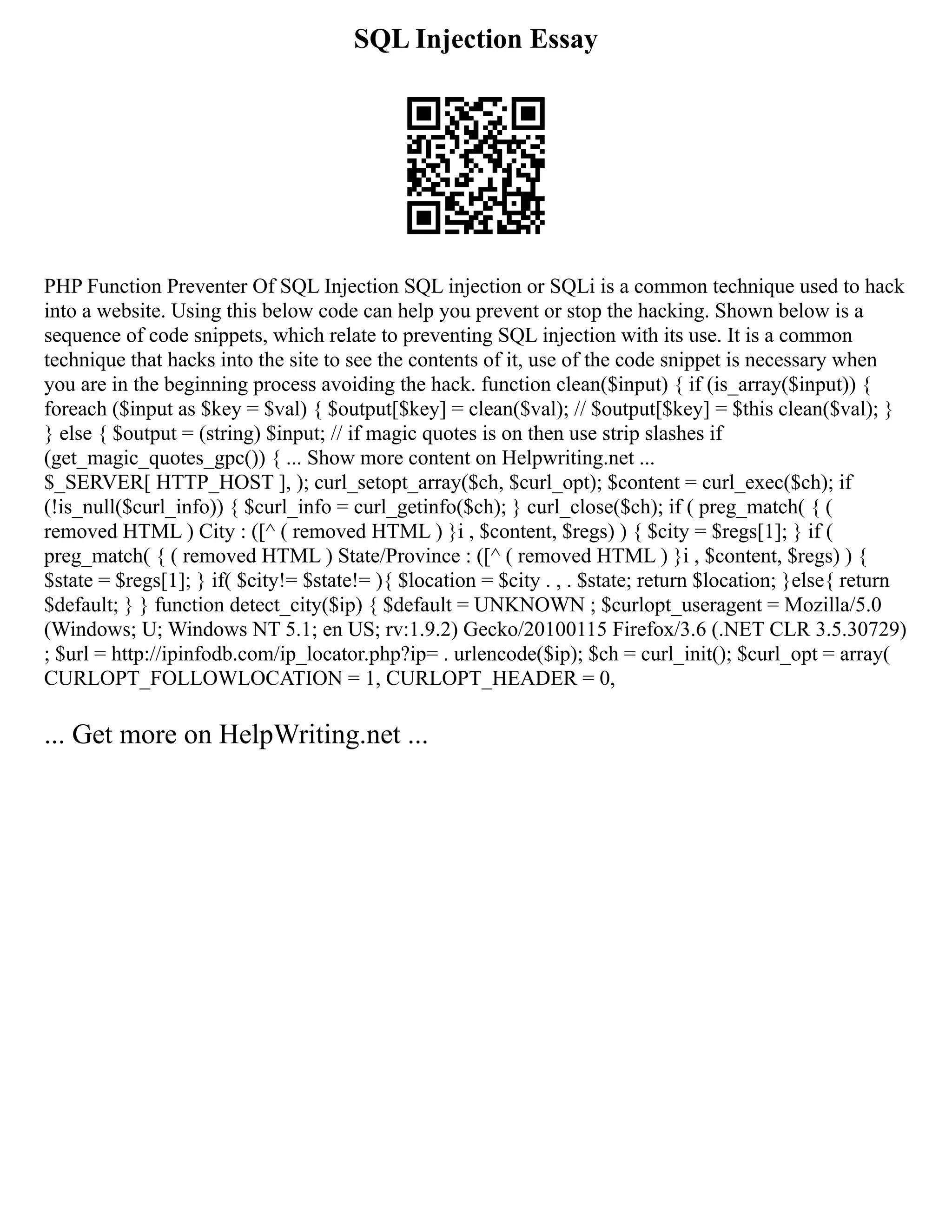 SQL Injection Essay
PHP Function Preventer Of SQL Injection SQL injection or SQLi is a common technique used to hack
into a website. Using this below code can help you prevent or stop the hacking. Shown below is a
sequence of code snippets, which relate to preventing SQL injection with its use. It is a common
technique that hacks into the site to see the contents of it, use of the code snippet is necessary when
you are in the beginning process avoiding the hack. function clean($input) { if (is_array($input)) {
foreach ($input as $key = $val) { $output[$key] = clean($val); // $output[$key] = $this clean($val); }
} else { $output = (string) $input; // if magic quotes is on then use strip slashes if
(get_magic_quotes_gpc()) { ... Show more content on Helpwriting.net ...
$_SERVER[ HTTP_HOST ], ); curl_setopt_array($ch, $curl_opt); $content = curl_exec($ch); if
(!is_null($curl_info)) { $curl_info = curl_getinfo($ch); } curl_close($ch); if ( preg_match( { (
removed HTML ) City : ([^ ( removed HTML ) }i , $content, $regs) ) { $city = $regs[1]; } if (
preg_match( { ( removed HTML ) State/Province : ([^ ( removed HTML ) }i , $content, $regs) ) {
$state = $regs[1]; } if( $city!= $state!= ){ $location = $city . , . $state; return $location; }else{ return
$default; } } function detect_city($ip) { $default = UNKNOWN ; $curlopt_useragent = Mozilla/5.0
(Windows; U; Windows NT 5.1; en US; rv:1.9.2) Gecko/20100115 Firefox/3.6 (.NET CLR 3.5.30729)
; $url = http://ipinfodb.com/ip_locator.php?ip= . urlencode($ip); $ch = curl_init(); $curl_opt = array(
CURLOPT_FOLLOWLOCATION = 1, CURLOPT_HEADER = 0,
... Get more on HelpWriting.net ...
 