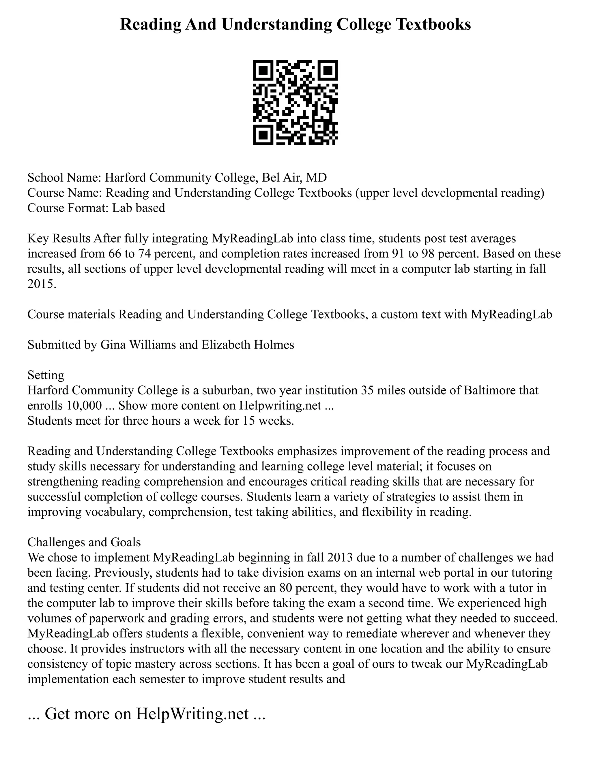 Reading And Understanding College Textbooks
School Name: Harford Community College, Bel Air, MD
Course Name: Reading and Understanding College Textbooks (upper level developmental reading)
Course Format: Lab based
Key Results After fully integrating MyReadingLab into class time, students post test averages
increased from 66 to 74 percent, and completion rates increased from 91 to 98 percent. Based on these
results, all sections of upper level developmental reading will meet in a computer lab starting in fall
2015.
Course materials Reading and Understanding College Textbooks, a custom text with MyReadingLab
Submitted by Gina Williams and Elizabeth Holmes
Setting
Harford Community College is a suburban, two year institution 35 miles outside of Baltimore that
enrolls 10,000 ... Show more content on Helpwriting.net ...
Students meet for three hours a week for 15 weeks.
Reading and Understanding College Textbooks emphasizes improvement of the reading process and
study skills necessary for understanding and learning college level material; it focuses on
strengthening reading comprehension and encourages critical reading skills that are necessary for
successful completion of college courses. Students learn a variety of strategies to assist them in
improving vocabulary, comprehension, test taking abilities, and flexibility in reading.
Challenges and Goals
We chose to implement MyReadingLab beginning in fall 2013 due to a number of challenges we had
been facing. Previously, students had to take division exams on an internal web portal in our tutoring
and testing center. If students did not receive an 80 percent, they would have to work with a tutor in
the computer lab to improve their skills before taking the exam a second time. We experienced high
volumes of paperwork and grading errors, and students were not getting what they needed to succeed.
MyReadingLab offers students a flexible, convenient way to remediate wherever and whenever they
choose. It provides instructors with all the necessary content in one location and the ability to ensure
consistency of topic mastery across sections. It has been a goal of ours to tweak our MyReadingLab
implementation each semester to improve student results and
... Get more on HelpWriting.net ...
 