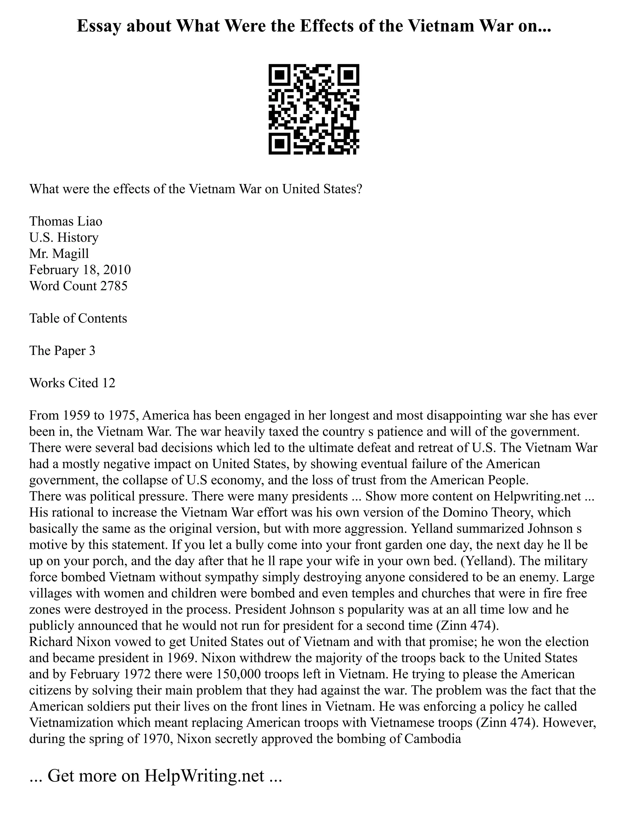 Essay about What Were the Effects of the Vietnam War on...
What were the effects of the Vietnam War on United States?
Thomas Liao
U.S. History
Mr. Magill
February 18, 2010
Word Count 2785
Table of Contents
The Paper 3
Works Cited 12
From 1959 to 1975, America has been engaged in her longest and most disappointing war she has ever
been in, the Vietnam War. The war heavily taxed the country s patience and will of the government.
There were several bad decisions which led to the ultimate defeat and retreat of U.S. The Vietnam War
had a mostly negative impact on United States, by showing eventual failure of the American
government, the collapse of U.S economy, and the loss of trust from the American People.
There was political pressure. There were many presidents ... Show more content on Helpwriting.net ...
His rational to increase the Vietnam War effort was his own version of the Domino Theory, which
basically the same as the original version, but with more aggression. Yelland summarized Johnson s
motive by this statement. If you let a bully come into your front garden one day, the next day he ll be
up on your porch, and the day after that he ll rape your wife in your own bed. (Yelland). The military
force bombed Vietnam without sympathy simply destroying anyone considered to be an enemy. Large
villages with women and children were bombed and even temples and churches that were in fire free
zones were destroyed in the process. President Johnson s popularity was at an all time low and he
publicly announced that he would not run for president for a second time (Zinn 474).
Richard Nixon vowed to get United States out of Vietnam and with that promise; he won the election
and became president in 1969. Nixon withdrew the majority of the troops back to the United States
and by February 1972 there were 150,000 troops left in Vietnam. He trying to please the American
citizens by solving their main problem that they had against the war. The problem was the fact that the
American soldiers put their lives on the front lines in Vietnam. He was enforcing a policy he called
Vietnamization which meant replacing American troops with Vietnamese troops (Zinn 474). However,
during the spring of 1970, Nixon secretly approved the bombing of Cambodia
... Get more on HelpWriting.net ...
 