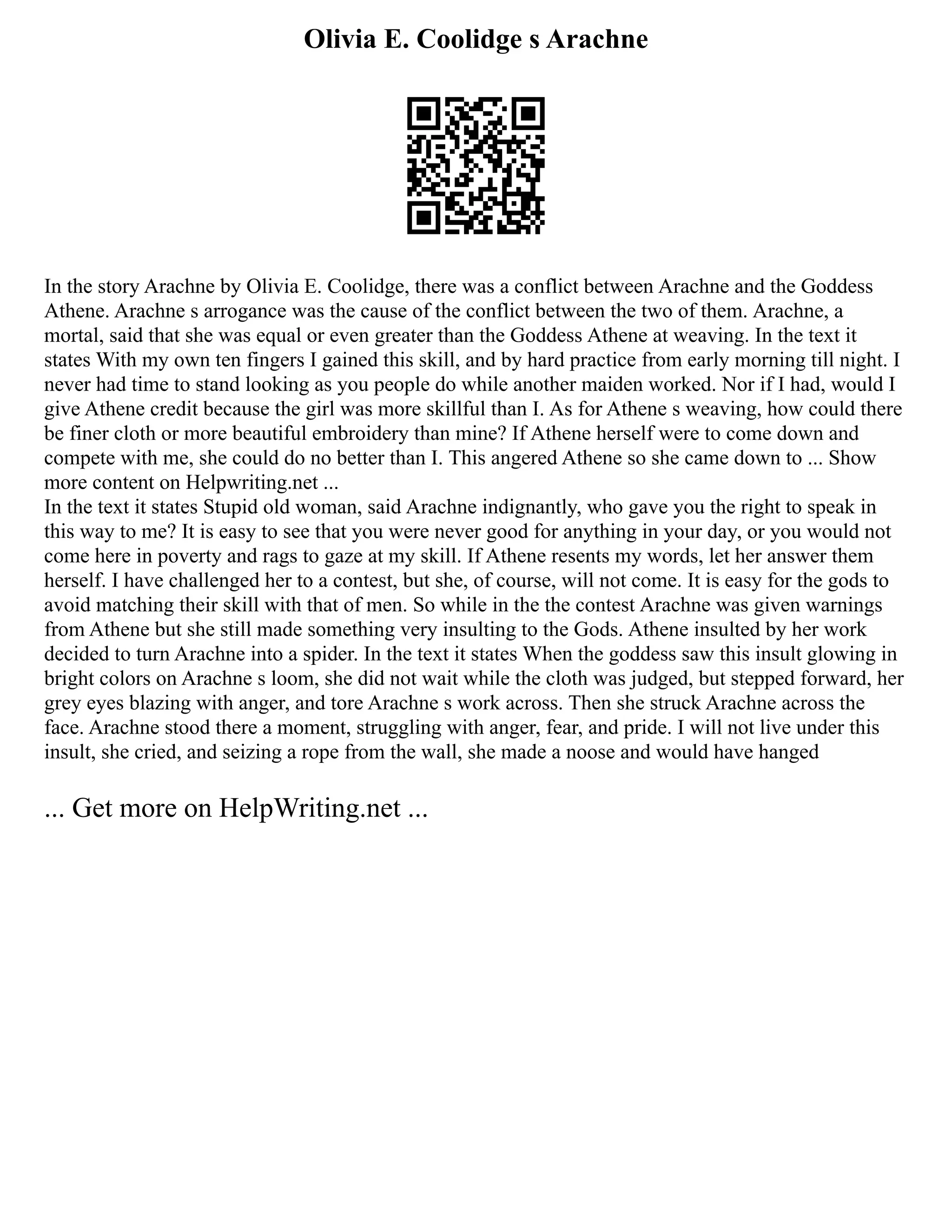 Olivia E. Coolidge s Arachne
In the story Arachne by Olivia E. Coolidge, there was a conflict between Arachne and the Goddess
Athene. Arachne s arrogance was the cause of the conflict between the two of them. Arachne, a
mortal, said that she was equal or even greater than the Goddess Athene at weaving. In the text it
states With my own ten fingers I gained this skill, and by hard practice from early morning till night. I
never had time to stand looking as you people do while another maiden worked. Nor if I had, would I
give Athene credit because the girl was more skillful than I. As for Athene s weaving, how could there
be finer cloth or more beautiful embroidery than mine? If Athene herself were to come down and
compete with me, she could do no better than I. This angered Athene so she came down to ... Show
more content on Helpwriting.net ...
In the text it states Stupid old woman, said Arachne indignantly, who gave you the right to speak in
this way to me? It is easy to see that you were never good for anything in your day, or you would not
come here in poverty and rags to gaze at my skill. If Athene resents my words, let her answer them
herself. I have challenged her to a contest, but she, of course, will not come. It is easy for the gods to
avoid matching their skill with that of men. So while in the the contest Arachne was given warnings
from Athene but she still made something very insulting to the Gods. Athene insulted by her work
decided to turn Arachne into a spider. In the text it states When the goddess saw this insult glowing in
bright colors on Arachne s loom, she did not wait while the cloth was judged, but stepped forward, her
grey eyes blazing with anger, and tore Arachne s work across. Then she struck Arachne across the
face. Arachne stood there a moment, struggling with anger, fear, and pride. I will not live under this
insult, she cried, and seizing a rope from the wall, she made a noose and would have hanged
... Get more on HelpWriting.net ...
 