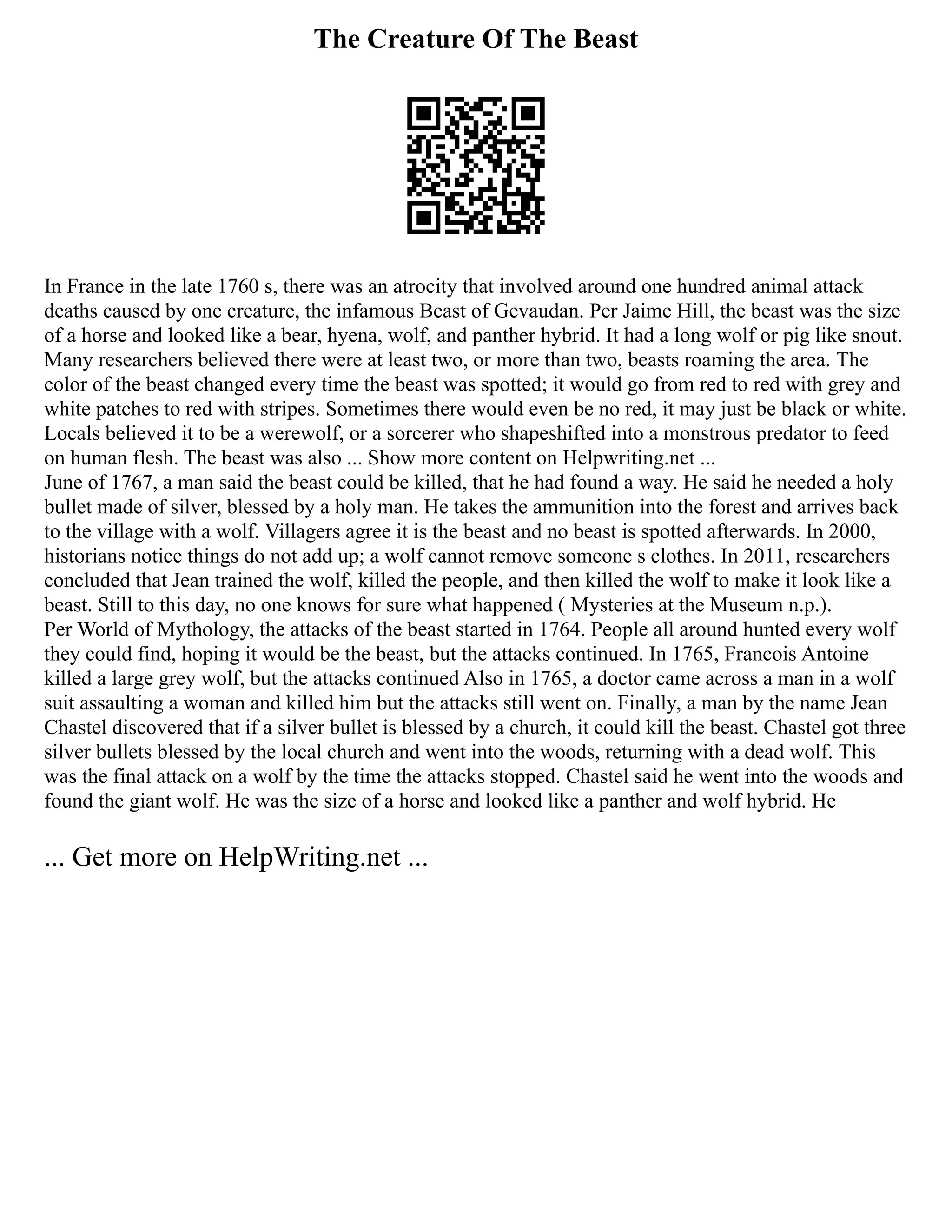 The Creature Of The Beast
In France in the late 1760 s, there was an atrocity that involved around one hundred animal attack
deaths caused by one creature, the infamous Beast of Gevaudan. Per Jaime Hill, the beast was the size
of a horse and looked like a bear, hyena, wolf, and panther hybrid. It had a long wolf or pig like snout.
Many researchers believed there were at least two, or more than two, beasts roaming the area. The
color of the beast changed every time the beast was spotted; it would go from red to red with grey and
white patches to red with stripes. Sometimes there would even be no red, it may just be black or white.
Locals believed it to be a werewolf, or a sorcerer who shapeshifted into a monstrous predator to feed
on human flesh. The beast was also ... Show more content on Helpwriting.net ...
June of 1767, a man said the beast could be killed, that he had found a way. He said he needed a holy
bullet made of silver, blessed by a holy man. He takes the ammunition into the forest and arrives back
to the village with a wolf. Villagers agree it is the beast and no beast is spotted afterwards. In 2000,
historians notice things do not add up; a wolf cannot remove someone s clothes. In 2011, researchers
concluded that Jean trained the wolf, killed the people, and then killed the wolf to make it look like a
beast. Still to this day, no one knows for sure what happened ( Mysteries at the Museum n.p.).
Per World of Mythology, the attacks of the beast started in 1764. People all around hunted every wolf
they could find, hoping it would be the beast, but the attacks continued. In 1765, Francois Antoine
killed a large grey wolf, but the attacks continued Also in 1765, a doctor came across a man in a wolf
suit assaulting a woman and killed him but the attacks still went on. Finally, a man by the name Jean
Chastel discovered that if a silver bullet is blessed by a church, it could kill the beast. Chastel got three
silver bullets blessed by the local church and went into the woods, returning with a dead wolf. This
was the final attack on a wolf by the time the attacks stopped. Chastel said he went into the woods and
found the giant wolf. He was the size of a horse and looked like a panther and wolf hybrid. He
... Get more on HelpWriting.net ...
 