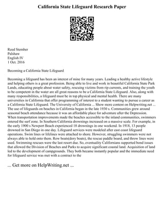 California State Lifeguard Research Paper
Reed Stember
Palshaw
English IV
1 Oct. 2016
Becoming a California State Lifeguard
Becoming a lifeguard has been an interest of mine for many years. Leading a healthy active lifestyle
and helping others is a great profession. Being able to live and work in beautiful California State Park
Lands, educating people about water safety, rescuing victims from rip currents, and training the youth
to be competent in the water are all great reasons to be a California State Lifeguard. Also, along with
many responsibilities, a lifeguard must be in top physical and mental health. There are many
universities in California that offer programming of interest to a student wanting to pursue a career as
a California State Lifeguard. The University of California ... Show more content on Helpwriting.net ...
The use of lifeguards on beaches in California began in the late 1930 s. Communities grew around
seasonal beach attendance because it was an affordable place for adventure after the Depression.
When transportation improvements made the beaches accessible to the inland communities, swimmers
entered the surf zone. In Southern California drownings increased on a massive scale. For example, in
the early 1900 s Newport Beach experienced 18 drownings in one weekend. In 1918, 13 people
drowned in San Diego in one day. Lifeguard services were modeled after east coast lifeguard
operations. Swim lines or lifelines were attached to shore. However, struggling swimmers were not
always able to hold onto them. Row boats(dory boats), the rescue paddle board, and throw lines were
used. Swimming rescues were the last resort due. So, eventuality Californians supported bond issues
that allowed the Division of Beaches and Parks to acquire significant coastal land. Acquisition of land
led to the development of campgrounds. They both became instantly popular and the immediate need
for lifeguard service was met with a contract to the
... Get more on HelpWriting.net ...
 