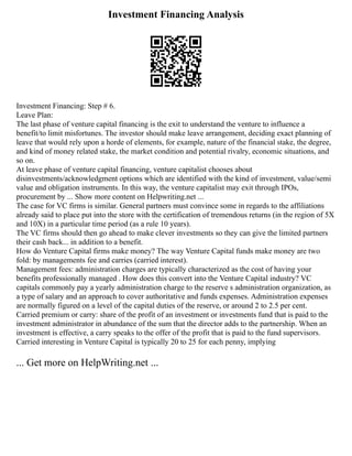 Investment Financing Analysis
Investment Financing: Step # 6.
Leave Plan:
The last phase of venture capital financing is the exit to understand the venture to influence a
benefit/to limit misfortunes. The investor should make leave arrangement, deciding exact planning of
leave that would rely upon a horde of elements, for example, nature of the financial stake, the degree,
and kind of money related stake, the market condition and potential rivalry, economic situations, and
so on.
At leave phase of venture capital financing, venture capitalist chooses about
disinvestments/acknowledgment options which are identified with the kind of investment, value/semi
value and obligation instruments. In this way, the venture capitalist may exit through IPOs,
procurement by ... Show more content on Helpwriting.net ...
The case for VC firms is similar. General partners must convince some in regards to the affiliations
already said to place put into the store with the certification of tremendous returns (in the region of 5X
and 10X) in a particular time period (as a rule 10 years).
The VC firms should then go ahead to make clever investments so they can give the limited partners
their cash back... in addition to a benefit.
How do Venture Capital firms make money? The way Venture Capital funds make money are two
fold: by managements fee and carries (carried interest).
Management fees: administration charges are typically characterized as the cost of having your
benefits professionally managed . How does this convert into the Venture Capital industry? VC
capitals commonly pay a yearly administration charge to the reserve s administration organization, as
a type of salary and an approach to cover authoritative and funds expenses. Administration expenses
are normally figured on a level of the capital duties of the reserve, or around 2 to 2.5 per cent.
Carried premium or carry: share of the profit of an investment or investments fund that is paid to the
investment administrator in abundance of the sum that the director adds to the partnership. When an
investment is effective, a carry speaks to the offer of the profit that is paid to the fund supervisors.
Carried interesting in Venture Capital is typically 20 to 25 for each penny, implying
... Get more on HelpWriting.net ...
 