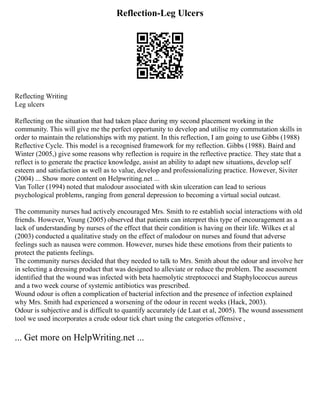 Reflection-Leg Ulcers
Reflecting Writing
Leg ulcers
Reflecting on the situation that had taken place during my second placement working in the
community. This will give me the perfect opportunity to develop and utilise my commutation skills in
order to maintain the relationships with my patient. In this reflection, I am going to use Gibbs (1988)
Reflective Cycle. This model is a recognised framework for my reflection. Gibbs (1988). Baird and
Winter (2005,) give some reasons why reflection is require in the reflective practice. They state that a
reflect is to generate the practice knowledge, assist an ability to adapt new situations, develop self
esteem and satisfaction as well as to value, develop and professionalizing practice. However, Siviter
(2004) ... Show more content on Helpwriting.net ...
Van Toller (1994) noted that malodour associated with skin ulceration can lead to serious
psychological problems, ranging from general depression to becoming a virtual social outcast.
The community nurses had actively encouraged Mrs. Smith to re establish social interactions with old
friends. However, Young (2005) observed that patients can interpret this type of encouragement as a
lack of understanding by nurses of the effect that their condition is having on their life. Wilkes et al
(2003) conducted a qualitative study on the effect of malodour on nurses and found that adverse
feelings such as nausea were common. However, nurses hide these emotions from their patients to
protect the patients feelings.
The community nurses decided that they needed to talk to Mrs. Smith about the odour and involve her
in selecting a dressing product that was designed to alleviate or reduce the problem. The assessment
identified that the wound was infected with beta haemolytic streptococci and Staphylococcus aureus
and a two week course of systemic antibiotics was prescribed.
Wound odour is often a complication of bacterial infection and the presence of infection explained
why Mrs. Smith had experienced a worsening of the odour in recent weeks (Hack, 2003).
Odour is subjective and is difficult to quantify accurately (de Laat et al, 2005). The wound assessment
tool we used incorporates a crude odour tick chart using the categories offensive ,
... Get more on HelpWriting.net ...
 