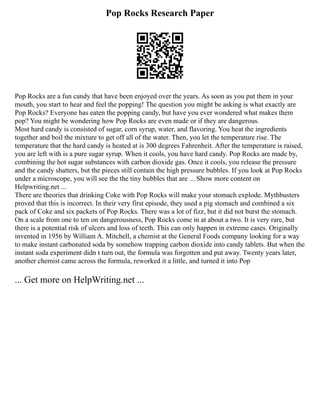 Pop Rocks Research Paper
Pop Rocks are a fun candy that have been enjoyed over the years. As soon as you put them in your
mouth, you start to hear and feel the popping! The question you might be asking is what exactly are
Pop Rocks? Everyone has eaten the popping candy, but have you ever wondered what makes them
pop? You might be wondering how Pop Rocks are even made or if they are dangerous.
Most hard candy is consisted of sugar, corn syrup, water, and flavoring. You heat the ingredients
together and boil the mixture to get off all of the water. Then, you let the temperature rise. The
temperature that the hard candy is heated at is 300 degrees Fahrenheit. After the temperature is raised,
you are left with is a pure sugar syrup. When it cools, you have hard candy. Pop Rocks are made by,
combining the hot sugar substances with carbon dioxide gas. Once it cools, you release the pressure
and the candy shatters, but the pieces still contain the high pressure bubbles. If you look at Pop Rocks
under a microscope, you will see the the tiny bubbles that are ... Show more content on
Helpwriting.net ...
There are theories that drinking Coke with Pop Rocks will make your stomach explode. Mythbusters
proved that this is incorrect. In their very first episode, they used a pig stomach and combined a six
pack of Coke and six packets of Pop Rocks. There was a lot of fizz, but it did not burst the stomach.
On a scale from one to ten on dangerousness, Pop Rocks come in at about a two. It is very rare, but
there is a potential risk of ulcers and loss of teeth. This can only happen in extreme cases. Originally
invented in 1956 by William A. Mitchell, a chemist at the General Foods company looking for a way
to make instant carbonated soda by somehow trapping carbon dioxide into candy tablets. But when the
instant soda experiment didn t turn out, the formula was forgotten and put away. Twenty years later,
another chemist came across the formula, reworked it a little, and turned it into Pop
... Get more on HelpWriting.net ...
 
