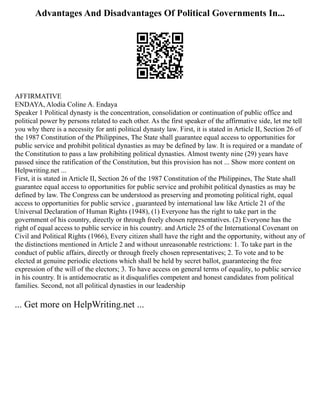 Advantages And Disadvantages Of Political Governments In...
AFFIRMATIVE
ENDAYA, Alodia Coline A. Endaya
Speaker 1 Political dynasty is the concentration, consolidation or continuation of public office and
political power by persons related to each other. As the first speaker of the affirmative side, let me tell
you why there is a necessity for anti political dynasty law. First, it is stated in Article II, Section 26 of
the 1987 Constitution of the Philippines, The State shall guarantee equal access to opportunities for
public service and prohibit political dynasties as may be defined by law. It is required or a mandate of
the Constitution to pass a law prohibiting political dynasties. Almost twenty nine (29) years have
passed since the ratification of the Constitution, but this provision has not ... Show more content on
Helpwriting.net ...
First, it is stated in Article II, Section 26 of the 1987 Constitution of the Philippines, The State shall
guarantee equal access to opportunities for public service and prohibit political dynasties as may be
defined by law. The Congress can be understood as preserving and promoting political right, equal
access to opportunities for public service , guaranteed by international law like Article 21 of the
Universal Declaration of Human Rights (1948), (1) Everyone has the right to take part in the
government of his country, directly or through freely chosen representatives. (2) Everyone has the
right of equal access to public service in his country. and Article 25 of the International Covenant on
Civil and Political Rights (1966), Every citizen shall have the right and the opportunity, without any of
the distinctions mentioned in Article 2 and without unreasonable restrictions: 1. To take part in the
conduct of public affairs, directly or through freely chosen representatives; 2. To vote and to be
elected at genuine periodic elections which shall be held by secret ballot, guaranteeing the free
expression of the will of the electors; 3. To have access on general terms of equality, to public service
in his country. It is antidemocratic as it disqualifies competent and honest candidates from political
families. Second, not all political dynasties in our leadership
... Get more on HelpWriting.net ...
 