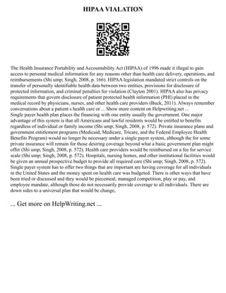 HIPAA VIALATION
The Health Insurance Portability and Accountability Act (HIPAA) of 1996 made it illegal to gain
access to personal medical information for any reasons other than health care delivery, operations, and
reimbursements (Shi ump; Singh, 2008, p. 166). HIPAA legislation mandated strict controls on the
transfer of personally identifiable health data between two entities, provisions for disclosure of
protected information, and criminal penalties for violation (Clayton 2001). HIPAA also has privacy
requirements that govern disclosure of patient protected health information (PHI) placed in the
medical record by physicians, nurses, and other health care providers (Buck, 2011). Always remember
conversations about a patient s health care or ... Show more content on Helpwriting.net ...
Single payer health plan places the financing with one entity usually the government. One major
advantage of this system is that all Americans and lawful residents would be entitled to benefits
regardless of individual or family income (Shi ump; Singh, 2008, p. 572). Private insurance plans and
government entitlement programs (Medicaid, Medicare, Tricare, and the Federal Employee Health
Benefits Program) would no longer be necessary under a single payer system, although the for some
private insurance will remain for those desiring coverage beyond what a basic government plan might
offer (Shi ump; Singh, 2008, p. 572). Health care providers would be reimbursed on a fee for service
scale (Shi ump; Singh, 2008, p. 572). Hospitals, nursing homes, and other institutional facilities would
be given an annual prospective budget to provide all required care (Shi ump; Singh, 2008, p. 572).
Single payer system has to offer two things that are important are having coverage for all individuals
in the United States and the money spent on health care was budgeted. There is other ways that have
been tried or discussed and they would be piecemeal, managed competition, play or pay, and
employee mandate, although those do not necessarily provide coverage to all individuals. There are
down sides to a universal plan that would be change,
... Get more on HelpWriting.net ...
 