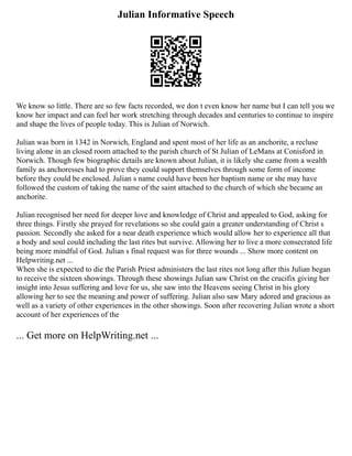 Julian Informative Speech
We know so little. There are so few facts recorded, we don t even know her name but I can tell you we
know her impact and can feel her work stretching through decades and centuries to continue to inspire
and shape the lives of people today. This is Julian of Norwich.
Julian was born in 1342 in Norwich, England and spent most of her life as an anchorite, a recluse
living alone in an closed room attached to the parish church of St Julian of LeMans at Conisford in
Norwich. Though few biographic details are known about Julian, it is likely she came from a wealth
family as anchoresses had to prove they could support themselves through some form of income
before they could be enclosed. Julian s name could have been her baptism name or she may have
followed the custom of taking the name of the saint attached to the church of which she became an
anchorite.
Julian recognised her need for deeper love and knowledge of Christ and appealed to God, asking for
three things. Firstly she prayed for revelations so she could gain a greater understanding of Christ s
passion. Secondly she asked for a near death experience which would allow her to experience all that
a body and soul could including the last rites but survive. Allowing her to live a more consecrated life
being more mindful of God. Julian s final request was for three wounds ... Show more content on
Helpwriting.net ...
When she is expected to die the Parish Priest administers the last rites not long after this Julian began
to receive the sixteen showings. Through these showings Julian saw Christ on the crucifix giving her
insight into Jesus suffering and love for us, she saw into the Heavens seeing Christ in his glory
allowing her to see the meaning and power of suffering. Julian also saw Mary adored and gracious as
well as a variety of other experiences in the other showings. Soon after recovering Julian wrote a short
account of her experiences of the
... Get more on HelpWriting.net ...
 