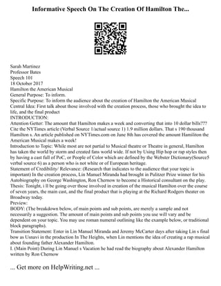 Informative Speech On The Creation Of Hamilton The...
Sarah Martinez
Professor Bates
Speech 101
18 October 2017
Hamilton the American Musical
General Purpose: To inform.
Specific Purpose: To inform the audience about the creation of Hamilton the American Musical
Central Idea: First talk about those involved with the creation process, those who brought the idea to
life, and the final product
INTRODUCTION:
Attention Getter: The amount that Hamilton makes a week and converting that into 10 dollar bills???
Cite the NYTimes article (Verbal Source 1/actual source 1) 1.9 million dollars. That s 190 thousand
Hamilton s. An article published on NYTimes.com on June 8th has covered the amount Hamiliton the
American Musical makes a week!
Introduction to Topic: While most are not partial to Musical theatre or Theatre in general, Hamilton
has taken the world by storm and created fans world wide. If not by Using Hip hop or rap styles then
by having a cast full of PoC, or People of Color which are defined by the Webster Dictionary(Source5
verbal source 6) as a person who is not white or of European heritage.
Statement of Credibility/ Relevance: (Research that indicates to the audience that your topic is
important) In the creation process, Lin Manuel Miranda had brought in Pulitzer Prize winner for his
Autobiography on George Washington, Ron Chernow to become a Historical consultant on the play.
Thesis: Tonight, i ll be going over those involved in creation of the musical Hamilton over the course
of seven years, the main cast, and the final product that is playing at the Richard Rodgers theater on
Broadway today.
Preview:
BODY: (The breakdown below, of main points and sub points, are merely a sample and not
necessarily a suggestion. The amount of main points and sub points you use will vary and be
dependent on your topic. You may use roman numeral outlining like the example below, or traditional
block paragraphs).
Transition Statement: Enter in Lin Manuel Miranda and Jeremy McCarter days after taking Lin s final
bow as Usnavi in the production In The Heights, when Lin mentions the idea of creating a rap musical
about founding father Alexander Hamilton.
I. (Main Point) During Lin Manuel s Vacation he had read the biography about Alexander Hamilton
written by Ron Chernow
... Get more on HelpWriting.net ...
 