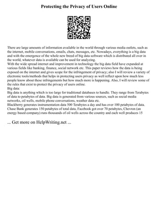 Protecting the Privacy of Users Online
There are large amounts of information available in the world through various media outlets, such as
the internet, mobile conversations, emails, chats, messages, etc. Nowadays, everything is a big data
and with the emergence of the whole new breed of big data software which is distributed all over in
the world, whatever data is available can be used for analyzing.
With the wide spread internet and improvement in technology the big data field have expanded at
various fields like banking, finance, social network etc. This paper reviews how the data is being
exposed on the internet and gives scope for the infringement of privacy; also I will review a variety of
electronic tools/methods that helps in protecting users privacy as well reflect upon how much less
people know about these infringements but how much more is happening. Also, I will review some of
the rules that exist to protect the privacy of users online.
Big data:
Big data is anything which is too large for traditional databases to handle. They range from Terabytes
of data to petabytes of data. Big data is generated from various sources, such as social media
networks, oil wells, mobile phone conversations, weather data etc.
Blackberry generates instrumentation data 500 Terabytes a day and has over 100 petabytes of data.
Chase Bank generates 150 petabytes of total data, Facebook got over 70 petabytes, Chevron (an
energy based company) runs thousands of oil wells across the country and each well produces 15
... Get more on HelpWriting.net ...
 