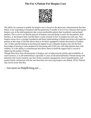 The For A Patient For Hospice Care
The ability for a patient to qualify for hospice care is based on the physician s determination that their
illness is not responding to treatment and the patient has 6 months or less to live. Illnesses that require
hospice care in the adult population take a more predictable pattern than in pediatric and perinatal
patients. This is not to say that the process of hospice care and dying is easier for the patients, their
families, or the hospice team, but that there is more research in how to prepare for such care. Non
hospice nurses have a stronger foundation and better understanding of death and dying with regard to
patients at this stage of life that allows them to be better equipped to initiate discussions of hospice
care. It takes special training in psychosocial support to give adequate hospice care, but the base
knowledge of nursing is more prepared for discussing end of life care with older patients than with
children. It is this ability to communicate that allows them to build the rapport that is crucial to
improving the quality of dying.
Though there have been advancements in hospice care in improving the quality and availability of
such resources, it is still underutilized, especially in cases of advanced dementia. Patients dying with
dementia who receive hospice care have better symptom management, fewer hospitalizations, and
greater family satisfaction with the care than those not receiving hospice care (Mauk, 2014). Patients
may not be aware that they
... Get more on HelpWriting.net ...
 