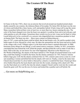 The Creature Of The Beast
In France in the late 1760 s, there was an atrocity that involved around one hundred animal attack
deaths caused by one creature, the infamous Beast of Gevaudan. Per Jaime Hill, the beast was the size
of a horse and looked like a bear, hyena, wolf, and panther hybrid. It had a long wolf or pig like snout.
Many researchers believed there were at least two, or more than two, beasts roaming the area. The
color of the beast changed every time the beast was spotted; it would go from red to red with grey and
white patches to red with stripes. Sometimes there would even be no red, it may just be black or white.
Locals believed it to be a werewolf, or a sorcerer who shapeshifted into a monstrous predator to feed
on human flesh. The beast was also ... Show more content on Helpwriting.net ...
June of 1767, a man said the beast could be killed, that he had found a way. He said he needed a holy
bullet made of silver, blessed by a holy man. He takes the ammunition into the forest and arrives back
to the village with a wolf. Villagers agree it is the beast and no beast is spotted afterwards. In 2000,
historians notice things do not add up; a wolf cannot remove someone s clothes. In 2011, researchers
concluded that Jean trained the wolf, killed the people, and then killed the wolf to make it look like a
beast. Still to this day, no one knows for sure what happened ( Mysteries at the Museum n.p.).
Per World of Mythology, the attacks of the beast started in 1764. People all around hunted every wolf
they could find, hoping it would be the beast, but the attacks continued. In 1765, Francois Antoine
killed a large grey wolf, but the attacks continued Also in 1765, a doctor came across a man in a wolf
suit assaulting a woman and killed him but the attacks still went on. Finally, a man by the name Jean
Chastel discovered that if a silver bullet is blessed by a church, it could kill the beast. Chastel got three
silver bullets blessed by the local church and went into the woods, returning with a dead wolf. This
was the final attack on a wolf by the time the attacks stopped. Chastel said he went into the woods and
found the giant wolf. He was the size of a horse and looked like a panther and wolf hybrid. He
... Get more on HelpWriting.net ...
 