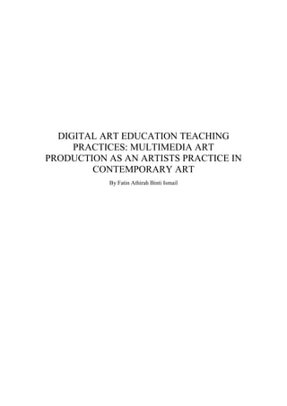 DIGITAL ART EDUCATION TEACHING
PRACTICES: MULTIMEDIA ART
PRODUCTION AS AN ARTISTS PRACTICE IN
CONTEMPORARY ART
By Fatin Athirah Binti Ismail
 