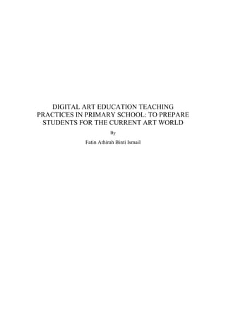 DIGITAL ART EDUCATION TEACHING
PRACTICES IN PRIMARY SCHOOL: TO PREPARE
STUDENTS FOR THE CURRENT ART WORLD
By
Fatin Athirah Binti Ismail
 