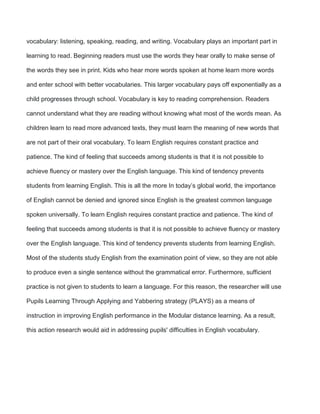 vocabulary: listening, speaking, reading, and writing. Vocabulary plays an important part in
learning to read. Beginning readers must use the words they hear orally to make sense of
the words they see in print. Kids who hear more words spoken at home learn more words
and enter school with better vocabularies. This larger vocabulary pays off exponentially as a
child progresses through school. Vocabulary is key to reading comprehension. Readers
cannot understand what they are reading without knowing what most of the words mean. As
children learn to read more advanced texts, they must learn the meaning of new words that
are not part of their oral vocabulary. To learn English requires constant practice and
patience. The kind of feeling that succeeds among students is that it is not possible to
achieve fluency or mastery over the English language. This kind of tendency prevents
students from learning English. This is all the more In today’s global world, the importance
of English cannot be denied and ignored since English is the greatest common language
spoken universally. To learn English requires constant practice and patience. The kind of
feeling that succeeds among students is that it is not possible to achieve fluency or mastery
over the English language. This kind of tendency prevents students from learning English.
Most of the students study English from the examination point of view, so they are not able
to produce even a single sentence without the grammatical error. Furthermore, sufficient
practice is not given to students to learn a language. For this reason, the researcher will use
Pupils Learning Through Applying and Yabbering strategy (PLAYS) as a means of
instruction in improving English performance in the Modular distance learning. As a result,
this action research would aid in addressing pupils' difficulties in English vocabulary.
 