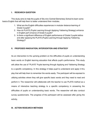 I. RESEARCH QUESTION
This study aims to help the pupils of Sto.nino Central Elementary School to learn some
basics English that will help them to better understand their modules.
1. What are the English difficulties experiences in modular distance learning of
Grade 5 pupils?
2. How do PLAYS (Pupils Learning through Applying Yabbering Strategy) enhance
in English perf ormance of Grade 5 pupils?
3. Is there a significant difference of English performance of Grade 5 pupils before
and after applying the PLAYS (Pupils Learning through Applying Yabbering
Strategy)?
II. PROPOSED INNOVATION, INTERVENTION AND STRATEGY
As an intervention to the uprising problem on the difficulties of pupils on understanding
basic words on English learning education that affects pupil’s performance. This study
will utilize the use of “PLAYS” Pupils learning through Applying and Yabbering Strategy
to a specific competency. In this strategy it helps pupil to understand and apply it thru
play that will help them to remember the words easily. The participant will be exposed to
utilizing activities where they will give specific basic words and they need to read and
perform it. The researcher will collaborate with the teacher to use PLAYS method as a
means of interactive teaching strategy to a specific competency in answering the
difficulties of pupils on understanding basic words. The researcher will also conduct
survey questionnaire. The progress of the participant will be assessed after giving the
activity.
III. ACTION RESEARCH METHODS
 