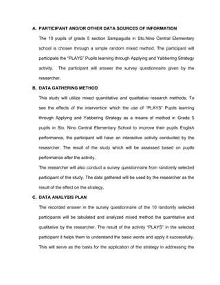 A. PARTICIPANT AND/OR OTHER DATA SOURCES OF INFORMATION
The 10 pupils of grade 5 section Sampaguita in Sto.Nino Central Elementary
school is chosen through a simple random mixed method. The participant will
participate the “PLAYS” Pupils learning through Applying and Yabbering Strategy
activity. The participant will answer the survey questionnaire given by the
researcher.
B. DATA GATHERING METHOD
This study will utilize mixed quantitative and qualitative research methods. To
see the effects of the intervention which the use of “PLAYS” Pupils learning
through Applying and Yabbering Strategy as a means of method in Grade 5
pupils in Sto. Nino Central Elementary School to improve their pupils English
performance, the participant will have an interactive activity conducted by the
researcher. The result of the study which will be assessed based on pupils
performance after the activity.
The researcher will also conduct a survey questionnaire from randomly selected
participant of the study. The data gathered will be used by the researcher as the
result of the effect on the strategy.
C. DATA ANALYSIS PLAN
The recorded answer in the survey questionnaire of the 10 randomly selected
participants will be tabulated and analyzed mixed method the quantitative and
qualitative by the researcher. The result of the activity “PLAYS” in the selected
participant it helps them to understand the basic words and apply it successfully.
This will serve as the basis for the application of the strategy in addressing the
 