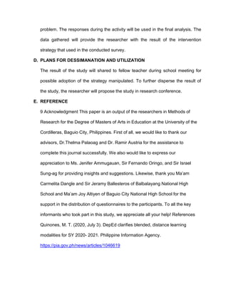 problem. The responses during the activity will be used in the final analysis. The
data gathered will provide the researcher with the result of the intervention
strategy that used in the conducted survey.
D. PLANS FOR DESSIMANATION AND UTILIZATION
The result of the study will shared to fellow teacher during school meeting for
possible adoption of the strategy manipulated. To further disperse the result of
the study, the researcher will propose the study in research conference.
E. REFERENCE
9 Acknowledgment This paper is an output of the researchers in Methods of
Research for the Degree of Masters of Arts in Education at the University of the
Cordilleras, Baguio City, Philippines. First of all, we would like to thank our
advisors, Dr.Thelma Palaoag and Dr. Ramir Austria for the assistance to
complete this journal successfully. We also would like to express our
appreciation to Ms. Jenifer Ammugauan, Sir Fernando Oringo, and Sir Israel
Sung-ag for providing insights and suggestions. Likewise, thank you Ma’am
Carmelita Dangle and Sir Jeramy Ballesteros of Balbalayang National High
School and Ma’am Joy Altiyen of Baguio City National High School for the
support in the distribution of questionnaires to the participants. To all the key
informants who took part in this study, we appreciate all your help! References
Quinones, M. T. (2020, July 3). DepEd clarifies blended, distance learning
modalities for SY 2020- 2021. Philippine Information Agency.
https://pia.gov.ph/news/articles/1046619
 