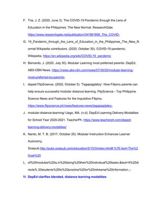 F. Tria, J. Z. (2020, June 3). The COVID-19 Pandemic through the Lens of
Education in the Philippines: The New Normal. ResearchGate.
https://www.researchgate.net/publication/341981898_The_COVID-
G. 19_Pandemic_through_the_Lens_of_Education_in_the_Philippines_The_New_N
ormal Wikipedia contributors. (2020, October 30). COVID-19 pandemic.
Wikipedia. https://en.wikipedia.org/wiki/COVID-19_pandemic
H. Bernardo, J. (2020, July 30). Modular Learning most preferred parents: DepEd.
ABS-CBN News. https://news.abs-cbn.com/news/07/30/20/modular-learning-
most-preferred-by-parents-
I. deped FlipScience. (2020, October 5). 'Tagapagdaloy’: How Filipino parents can
help ensure successful modular distance learning. FlipScience - Top Philippine
Science News and Features for the Inquisitive Filipino.
https://www.flipscience.ph/news/features-news/tagapagdaloy-
J. modular-distance-learning/ Llego, MA. (n.d). DepEd Learning Delivery Modalities
for School Year 2020-2021. TeacherPh. https://www.teacherph.com/deped-
learning-delivery-modalities/
K. Nardo, M. T. B. (2017, October 20). Modular Instruction Enhances Learner
Autonomy.
Sciepub.http://pubs.sciepub.com/education/5/10/3/index.html#:%7E:text=The%2
0use%20
L. of%20modules%20is,in%20doing%20their%20individual%20tasks.&text=It%20di
rects% 20students%20to%20practice%20or%20rehearse%20information.,-
M. DepEd clarifies blended, distance learning modalities
 