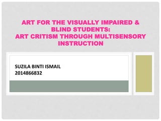 ART FOR THE VISUALLY IMPAIRED &
BLIND STUDENTS:
ART CRITISM THROUGH MULTISENSORY
INSTRUCTION
SUZILA BINTI ISMAIL
2014866832
 