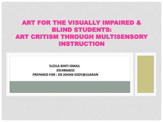 ART FOR THE VISUALLY IMPAIRED &
BLIND STUDENTS:
ART CRITISM THROUGH MULTISENSORY
INSTRUCTION
SUZILA BINTI ISMAIL
2014866832
PREPARED FOR : DR JOHAN EDDY@LUARAN
 
