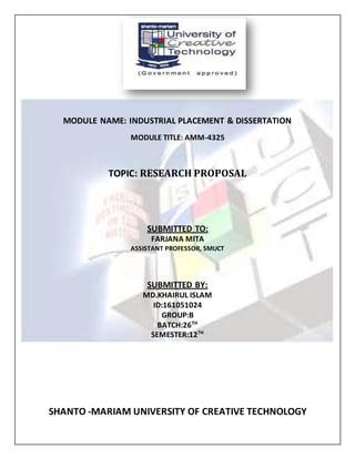 MODULE NAME: INDUSTRIAL PLACEMENT & DISSERTATION
MODULE TITLE: AMM-4325
TOPIC: RESEARCH PROPOSAL
SUBMITTED TO:
FARJANA MITA
ASSISTANT PROFESSOR, SMUCT
SUBMITTED BY:
MD.KHAIRUL ISLAM
ID:161051024
GROUP:B
BATCH:26TH
SEMESTER:12TH
SHANTO -MARIAM UNIVERSITY OF CREATIVE TECHNOLOGY
 