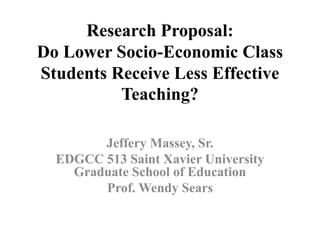 Research Proposal:
Do Lower Socio-Economic Class
Students Receive Less Effective
Teaching?
Jeffery Massey, Sr.
EDGCC 513 Saint Xavier University
Graduate School of Education
Prof. Wendy Sears
 