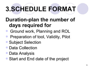 3.SCHEDULE FORMAT   Duration-plan the number of days required for   Ground work, Planning and ROL Preparation of tool, Validity, Pilot  Subject Selection  Data Collection  Data Analysis  Start and End date of the project  