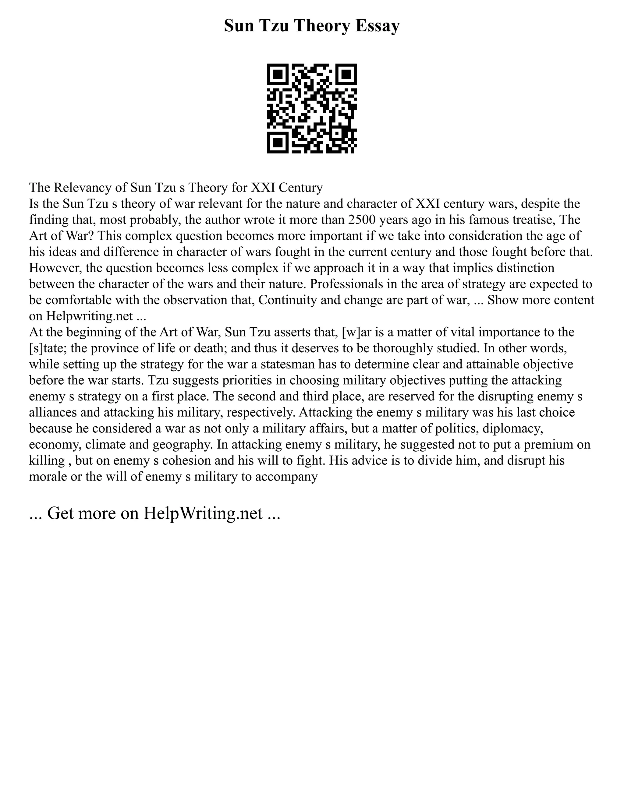 Sun Tzu Theory Essay
The Relevancy of Sun Tzu s Theory for XXI Century
Is the Sun Tzu s theory of war relevant for the nature and character of XXI century wars, despite the
finding that, most probably, the author wrote it more than 2500 years ago in his famous treatise, The
Art of War? This complex question becomes more important if we take into consideration the age of
his ideas and difference in character of wars fought in the current century and those fought before that.
However, the question becomes less complex if we approach it in a way that implies distinction
between the character of the wars and their nature. Professionals in the area of strategy are expected to
be comfortable with the observation that, Continuity and change are part of war, ... Show more content
on Helpwriting.net ...
At the beginning of the Art of War, Sun Tzu asserts that, [w]ar is a matter of vital importance to the
[s]tate; the province of life or death; and thus it deserves to be thoroughly studied. In other words,
while setting up the strategy for the war a statesman has to determine clear and attainable objective
before the war starts. Tzu suggests priorities in choosing military objectives putting the attacking
enemy s strategy on a first place. The second and third place, are reserved for the disrupting enemy s
alliances and attacking his military, respectively. Attacking the enemy s military was his last choice
because he considered a war as not only a military affairs, but a matter of politics, diplomacy,
economy, climate and geography. In attacking enemy s military, he suggested not to put a premium on
killing , but on enemy s cohesion and his will to fight. His advice is to divide him, and disrupt his
morale or the will of enemy s military to accompany
... Get more on HelpWriting.net ...
 