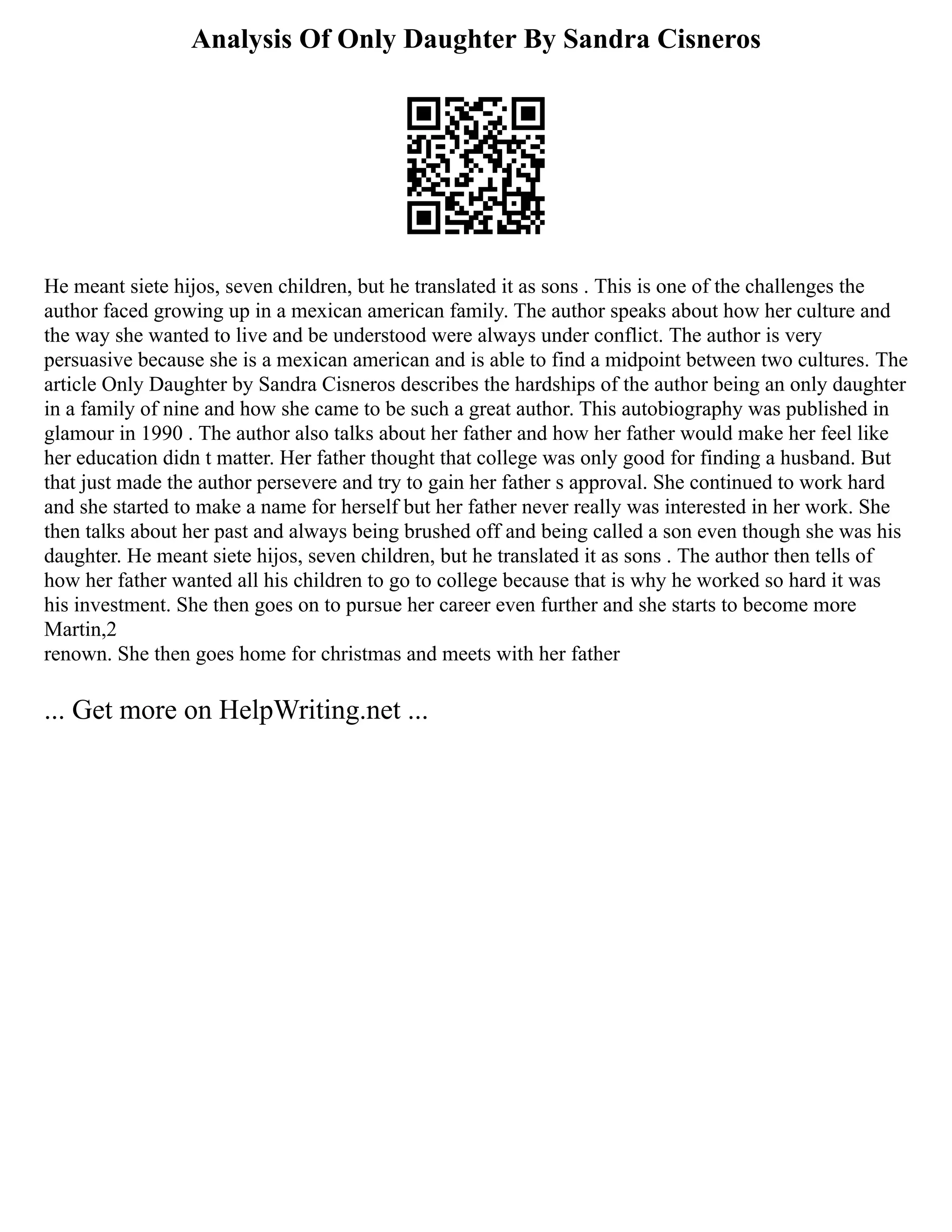 Analysis Of Only Daughter By Sandra Cisneros
He meant siete hijos, seven children, but he translated it as sons . This is one of the challenges the
author faced growing up in a mexican american family. The author speaks about how her culture and
the way she wanted to live and be understood were always under conflict. The author is very
persuasive because she is a mexican american and is able to find a midpoint between two cultures. The
article Only Daughter by Sandra Cisneros describes the hardships of the author being an only daughter
in a family of nine and how she came to be such a great author. This autobiography was published in
glamour in 1990 . The author also talks about her father and how her father would make her feel like
her education didn t matter. Her father thought that college was only good for finding a husband. But
that just made the author persevere and try to gain her father s approval. She continued to work hard
and she started to make a name for herself but her father never really was interested in her work. She
then talks about her past and always being brushed off and being called a son even though she was his
daughter. He meant siete hijos, seven children, but he translated it as sons . The author then tells of
how her father wanted all his children to go to college because that is why he worked so hard it was
his investment. She then goes on to pursue her career even further and she starts to become more
Martin,2
renown. She then goes home for christmas and meets with her father
... Get more on HelpWriting.net ...
 