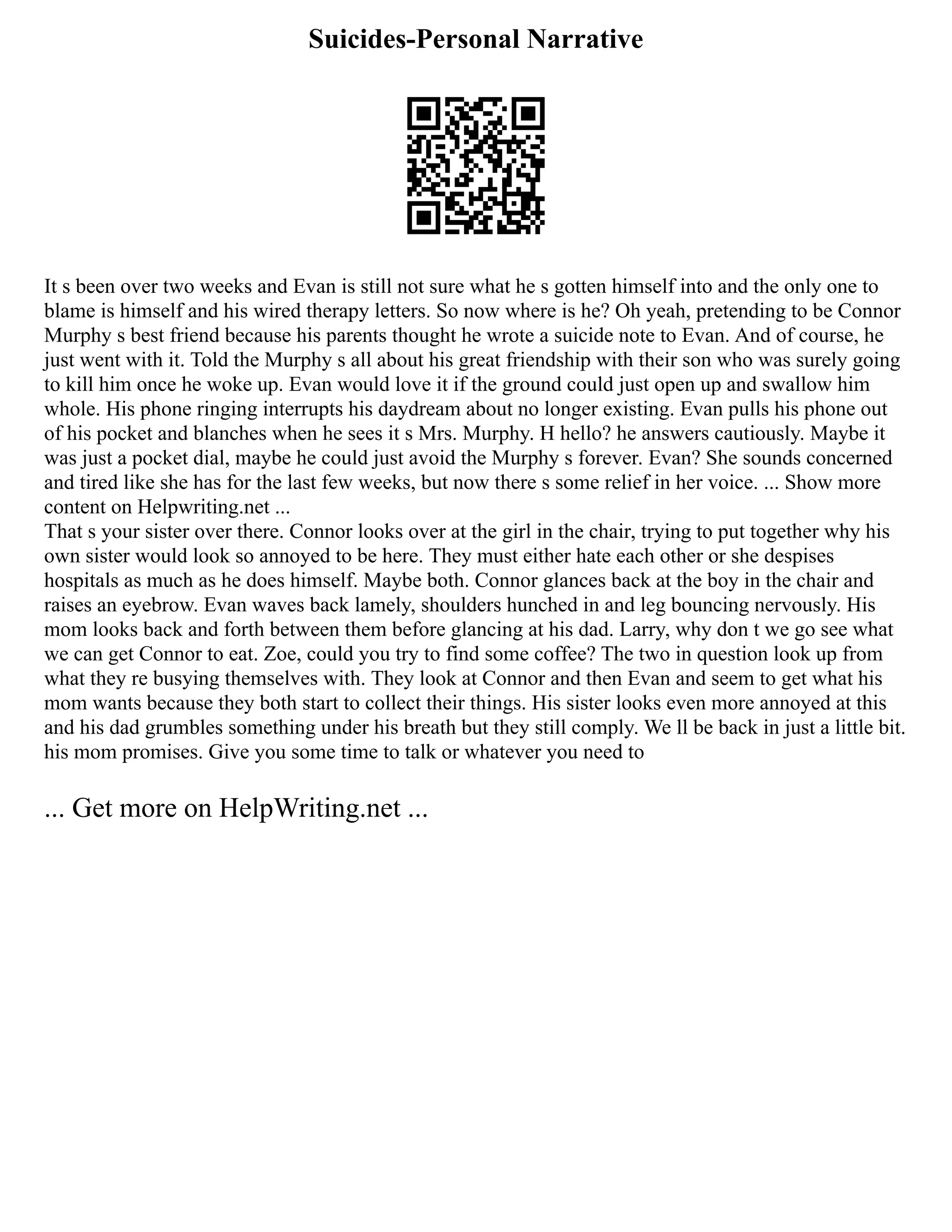Suicides-Personal Narrative
It s been over two weeks and Evan is still not sure what he s gotten himself into and the only one to
blame is himself and his wired therapy letters. So now where is he? Oh yeah, pretending to be Connor
Murphy s best friend because his parents thought he wrote a suicide note to Evan. And of course, he
just went with it. Told the Murphy s all about his great friendship with their son who was surely going
to kill him once he woke up. Evan would love it if the ground could just open up and swallow him
whole. His phone ringing interrupts his daydream about no longer existing. Evan pulls his phone out
of his pocket and blanches when he sees it s Mrs. Murphy. H hello? he answers cautiously. Maybe it
was just a pocket dial, maybe he could just avoid the Murphy s forever. Evan? She sounds concerned
and tired like she has for the last few weeks, but now there s some relief in her voice. ... Show more
content on Helpwriting.net ...
That s your sister over there. Connor looks over at the girl in the chair, trying to put together why his
own sister would look so annoyed to be here. They must either hate each other or she despises
hospitals as much as he does himself. Maybe both. Connor glances back at the boy in the chair and
raises an eyebrow. Evan waves back lamely, shoulders hunched in and leg bouncing nervously. His
mom looks back and forth between them before glancing at his dad. Larry, why don t we go see what
we can get Connor to eat. Zoe, could you try to find some coffee? The two in question look up from
what they re busying themselves with. They look at Connor and then Evan and seem to get what his
mom wants because they both start to collect their things. His sister looks even more annoyed at this
and his dad grumbles something under his breath but they still comply. We ll be back in just a little bit.
his mom promises. Give you some time to talk or whatever you need to
... Get more on HelpWriting.net ...
 