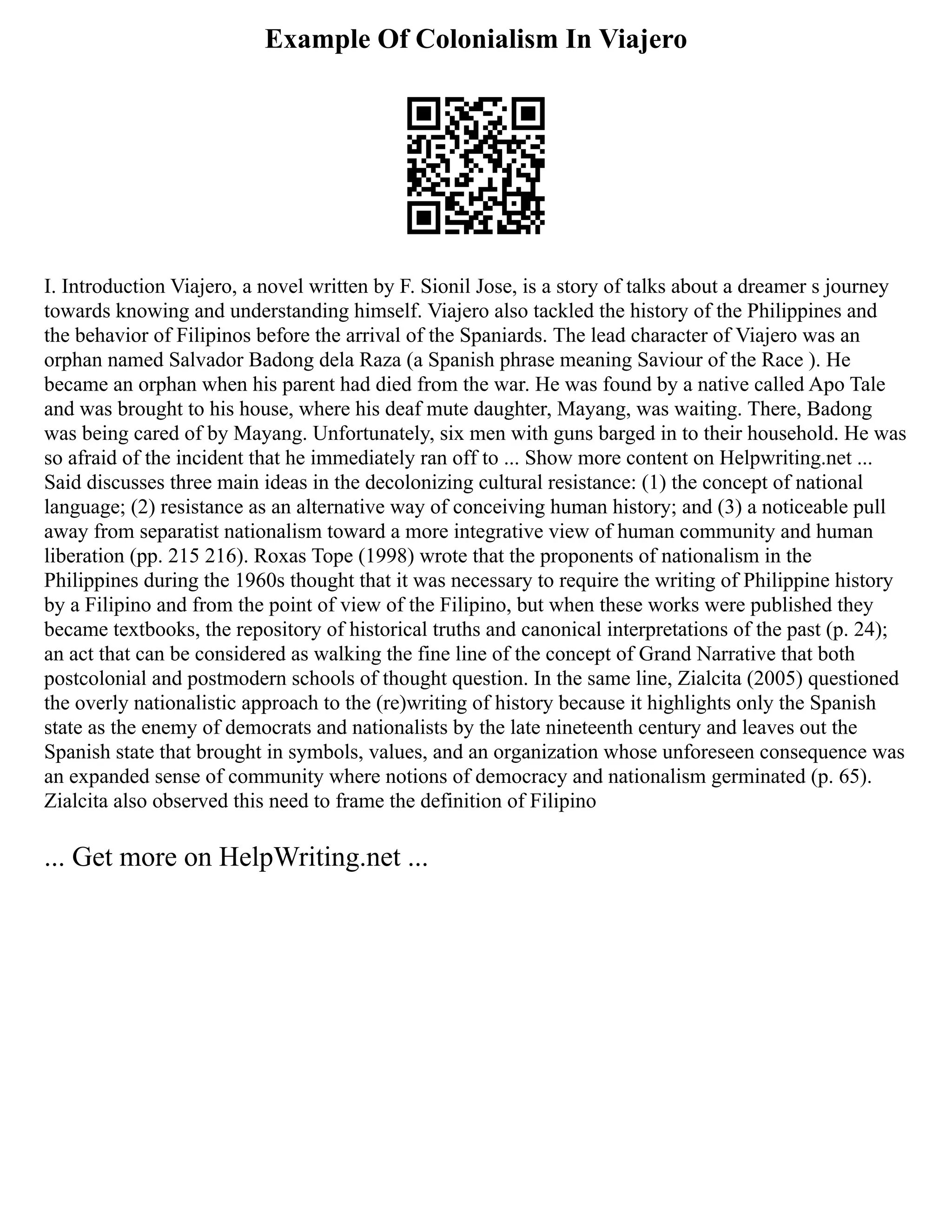 Example Of Colonialism In Viajero
I. Introduction Viajero, a novel written by F. Sionil Jose, is a story of talks about a dreamer s journey
towards knowing and understanding himself. Viajero also tackled the history of the Philippines and
the behavior of Filipinos before the arrival of the Spaniards. The lead character of Viajero was an
orphan named Salvador Badong dela Raza (a Spanish phrase meaning Saviour of the Race ). He
became an orphan when his parent had died from the war. He was found by a native called Apo Tale
and was brought to his house, where his deaf mute daughter, Mayang, was waiting. There, Badong
was being cared of by Mayang. Unfortunately, six men with guns barged in to their household. He was
so afraid of the incident that he immediately ran off to ... Show more content on Helpwriting.net ...
Said discusses three main ideas in the decolonizing cultural resistance: (1) the concept of national
language; (2) resistance as an alternative way of conceiving human history; and (3) a noticeable pull
away from separatist nationalism toward a more integrative view of human community and human
liberation (pp. 215 216). Roxas Tope (1998) wrote that the proponents of nationalism in the
Philippines during the 1960s thought that it was necessary to require the writing of Philippine history
by a Filipino and from the point of view of the Filipino, but when these works were published they
became textbooks, the repository of historical truths and canonical interpretations of the past (p. 24);
an act that can be considered as walking the fine line of the concept of Grand Narrative that both
postcolonial and postmodern schools of thought question. In the same line, Zialcita (2005) questioned
the overly nationalistic approach to the (re)writing of history because it highlights only the Spanish
state as the enemy of democrats and nationalists by the late nineteenth century and leaves out the
Spanish state that brought in symbols, values, and an organization whose unforeseen consequence was
an expanded sense of community where notions of democracy and nationalism germinated (p. 65).
Zialcita also observed this need to frame the definition of Filipino
... Get more on HelpWriting.net ...
 