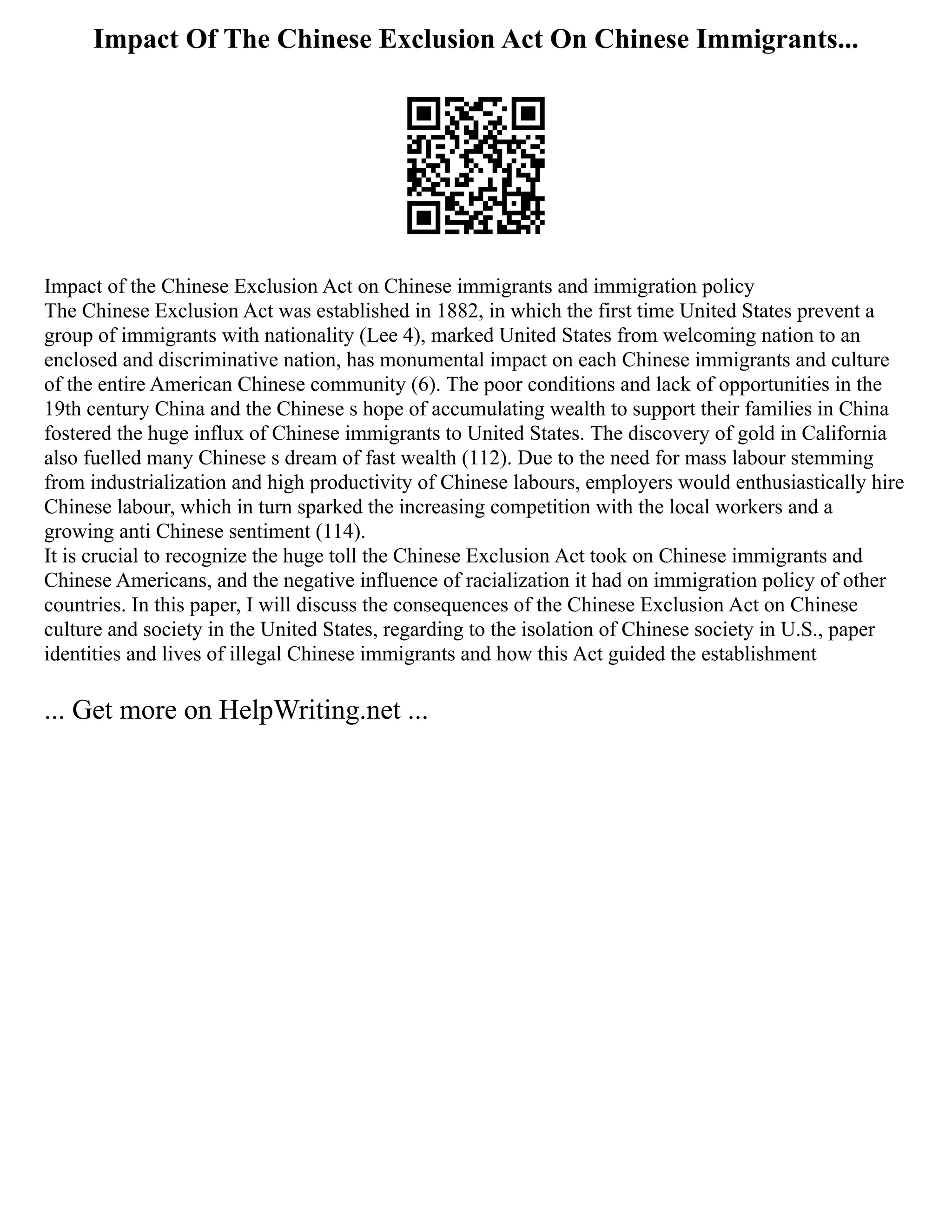Impact Of The Chinese Exclusion Act On Chinese Immigrants...
Impact of the Chinese Exclusion Act on Chinese immigrants and immigration policy
The Chinese Exclusion Act was established in 1882, in which the first time United States prevent a
group of immigrants with nationality (Lee 4), marked United States from welcoming nation to an
enclosed and discriminative nation, has monumental impact on each Chinese immigrants and culture
of the entire American Chinese community (6). The poor conditions and lack of opportunities in the
19th century China and the Chinese s hope of accumulating wealth to support their families in China
fostered the huge influx of Chinese immigrants to United States. The discovery of gold in California
also fuelled many Chinese s dream of fast wealth (112). Due to the need for mass labour stemming
from industrialization and high productivity of Chinese labours, employers would enthusiastically hire
Chinese labour, which in turn sparked the increasing competition with the local workers and a
growing anti Chinese sentiment (114).
It is crucial to recognize the huge toll the Chinese Exclusion Act took on Chinese immigrants and
Chinese Americans, and the negative influence of racialization it had on immigration policy of other
countries. In this paper, I will discuss the consequences of the Chinese Exclusion Act on Chinese
culture and society in the United States, regarding to the isolation of Chinese society in U.S., paper
identities and lives of illegal Chinese immigrants and how this Act guided the establishment
... Get more on HelpWriting.net ...
 