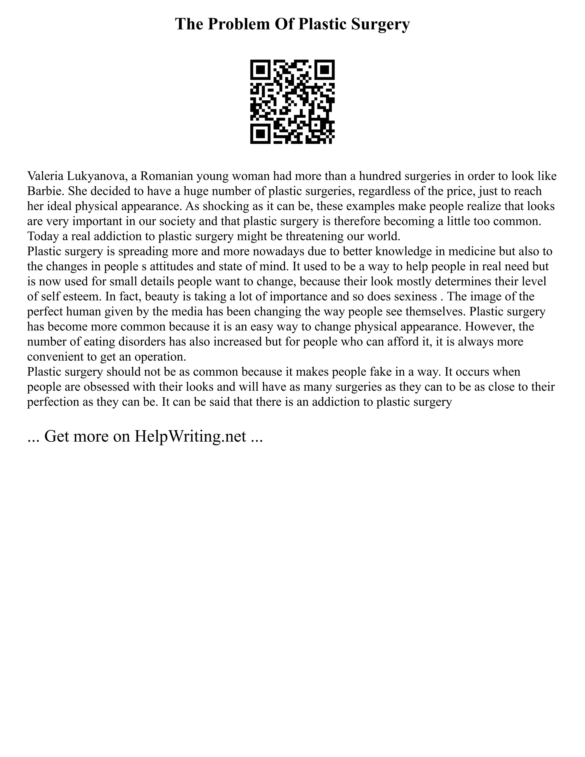 The Problem Of Plastic Surgery
Valeria Lukyanova, a Romanian young woman had more than a hundred surgeries in order to look like
Barbie. She decided to have a huge number of plastic surgeries, regardless of the price, just to reach
her ideal physical appearance. As shocking as it can be, these examples make people realize that looks
are very important in our society and that plastic surgery is therefore becoming a little too common.
Today a real addiction to plastic surgery might be threatening our world.
Plastic surgery is spreading more and more nowadays due to better knowledge in medicine but also to
the changes in people s attitudes and state of mind. It used to be a way to help people in real need but
is now used for small details people want to change, because their look mostly determines their level
of self esteem. In fact, beauty is taking a lot of importance and so does sexiness . The image of the
perfect human given by the media has been changing the way people see themselves. Plastic surgery
has become more common because it is an easy way to change physical appearance. However, the
number of eating disorders has also increased but for people who can afford it, it is always more
convenient to get an operation.
Plastic surgery should not be as common because it makes people fake in a way. It occurs when
people are obsessed with their looks and will have as many surgeries as they can to be as close to their
perfection as they can be. It can be said that there is an addiction to plastic surgery
... Get more on HelpWriting.net ...
 